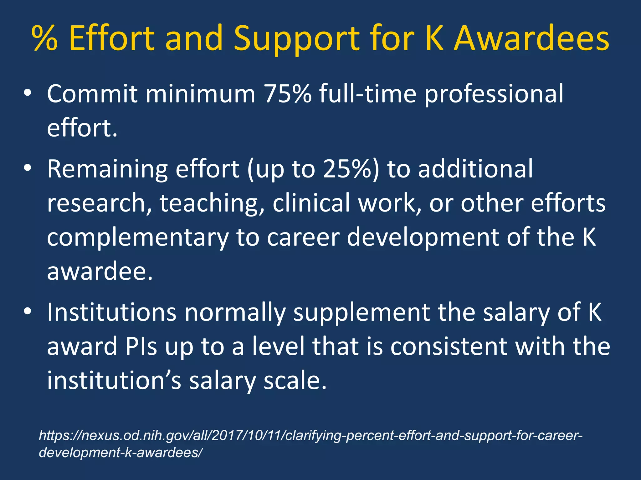 % Effort and Support for K Awardees
• Commit minimum 75% full-time professional
effort.
• Remaining effort (up to 25%) to additional
research, teaching, clinical work, or other efforts
complementary to career development of the K
awardee.
• Institutions normally supplement the salary of K
award PIs up to a level that is consistent with the
institution’s salary scale.
https://nexus.od.nih.gov/all/2017/10/11/clarifying-percent-effort-and-support-for-career-
development-k-awardees/
 