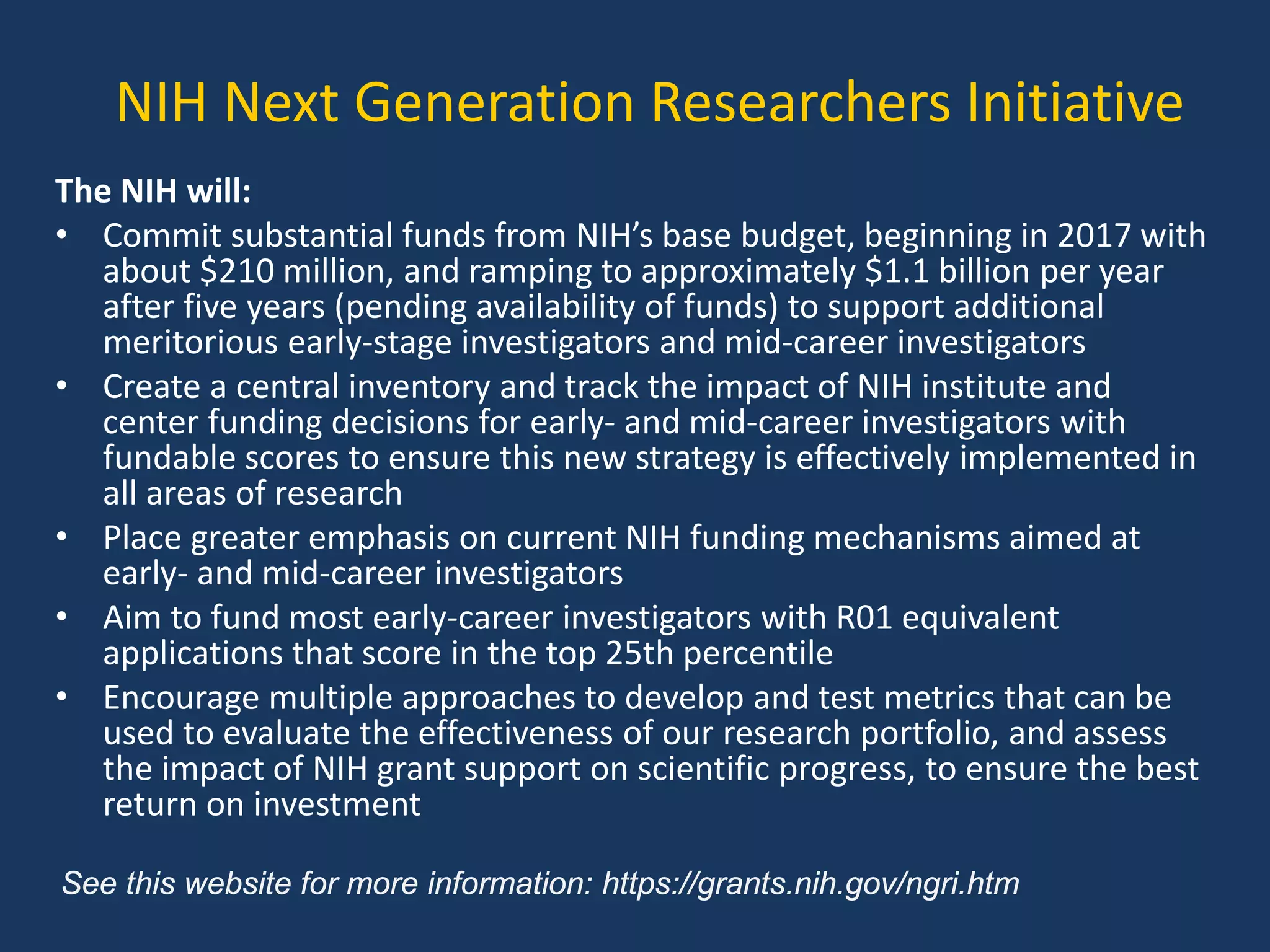 NIH Next Generation Researchers Initiative
The NIH will:
• Commit substantial funds from NIH’s base budget, beginning in 2017 with
about $210 million, and ramping to approximately $1.1 billion per year
after five years (pending availability of funds) to support additional
meritorious early-stage investigators and mid-career investigators
• Create a central inventory and track the impact of NIH institute and
center funding decisions for early- and mid-career investigators with
fundable scores to ensure this new strategy is effectively implemented in
all areas of research
• Place greater emphasis on current NIH funding mechanisms aimed at
early- and mid-career investigators
• Aim to fund most early-career investigators with R01 equivalent
applications that score in the top 25th percentile
• Encourage multiple approaches to develop and test metrics that can be
used to evaluate the effectiveness of our research portfolio, and assess
the impact of NIH grant support on scientific progress, to ensure the best
return on investment
See this website for more information: https://grants.nih.gov/ngri.htm
 
