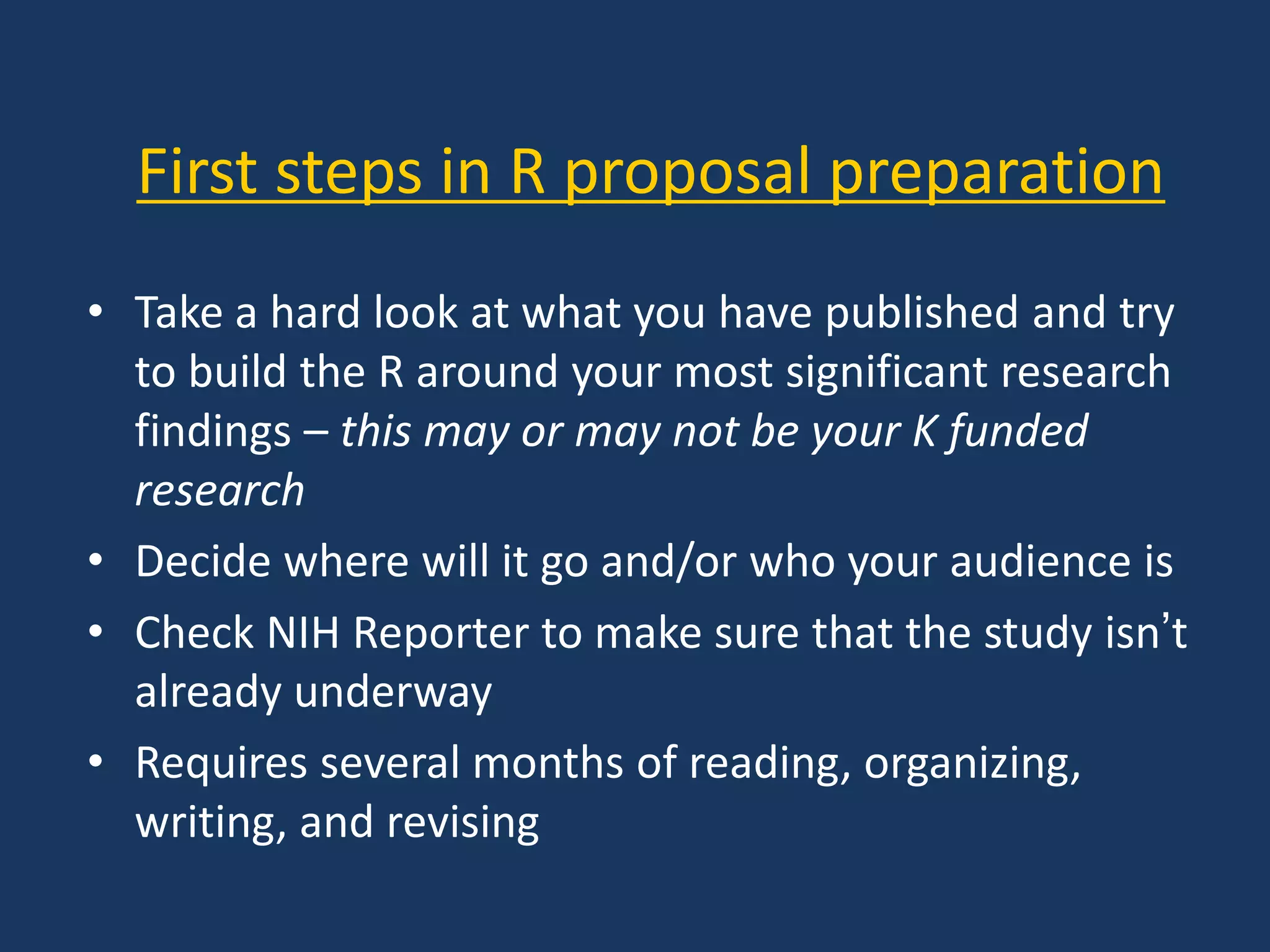 First steps in R proposal preparation
• Take a hard look at what you have published and try
to build the R around your most significant research
findings – this may or may not be your K funded
research
• Decide where will it go and/or who your audience is
• Check NIH Reporter to make sure that the study isn’t
already underway
• Requires several months of reading, organizing,
writing, and revising
 