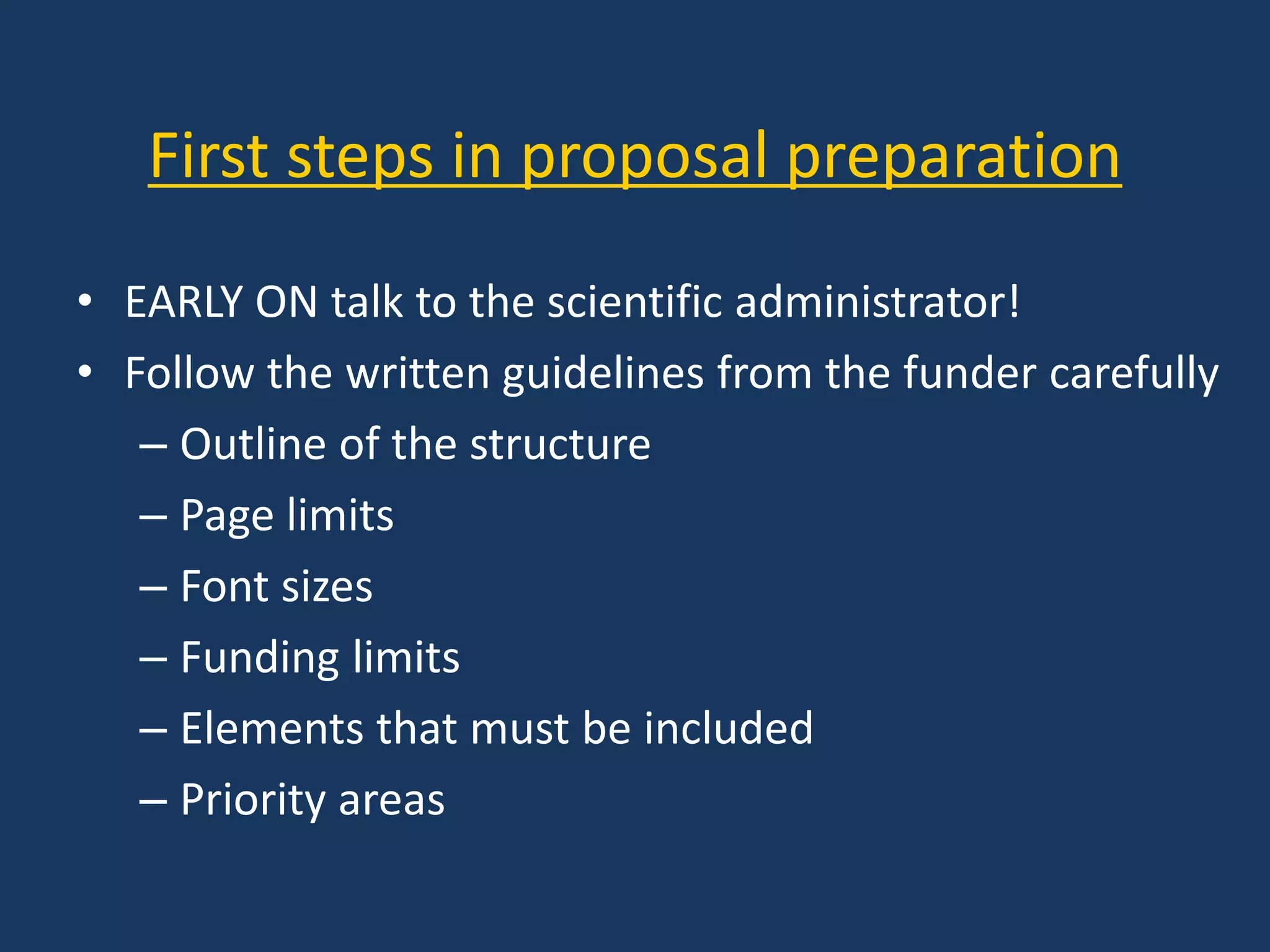 First steps in proposal preparation
• EARLY ON talk to the scientific administrator!
• Follow the written guidelines from the funder carefully
– Outline of the structure
– Page limits
– Font sizes
– Funding limits
– Elements that must be included
– Priority areas
 