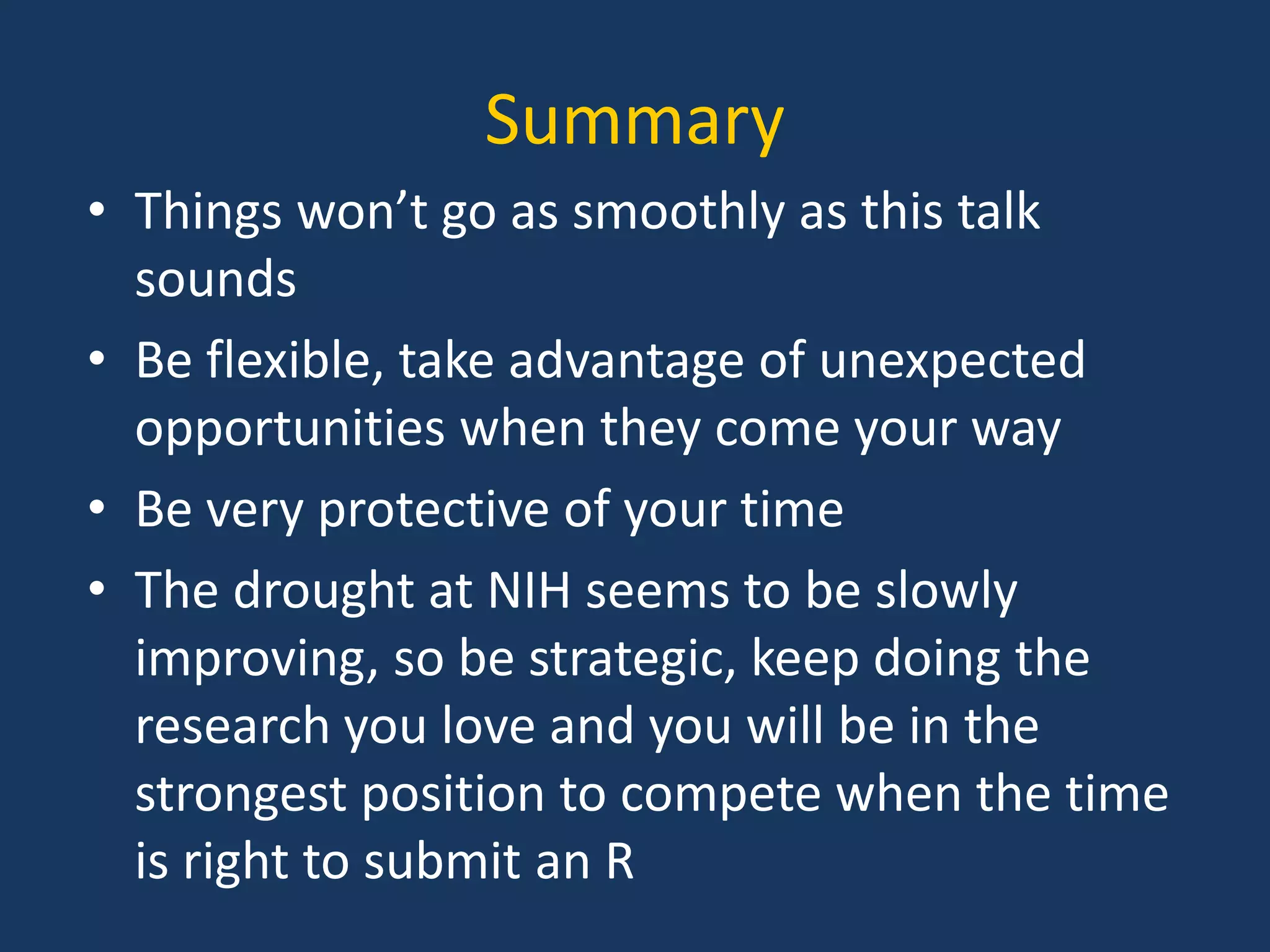 Summary
• Things won’t go as smoothly as this talk
sounds
• Be flexible, take advantage of unexpected
opportunities when they come your way
• Be very protective of your time
• The drought at NIH seems to be slowly
improving, so be strategic, keep doing the
research you love and you will be in the
strongest position to compete when the time
is right to submit an R
 