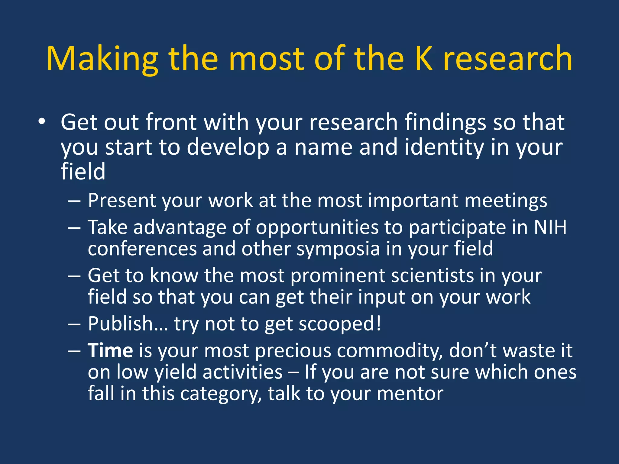 Making the most of the K research
• Get out front with your research findings so that
you start to develop a name and identity in your
field
– Present your work at the most important meetings
– Take advantage of opportunities to participate in NIH
conferences and other symposia in your field
– Get to know the most prominent scientists in your
field so that you can get their input on your work
– Publish… try not to get scooped!
– Time is your most precious commodity, don’t waste it
on low yield activities – If you are not sure which ones
fall in this category, talk to your mentor
 