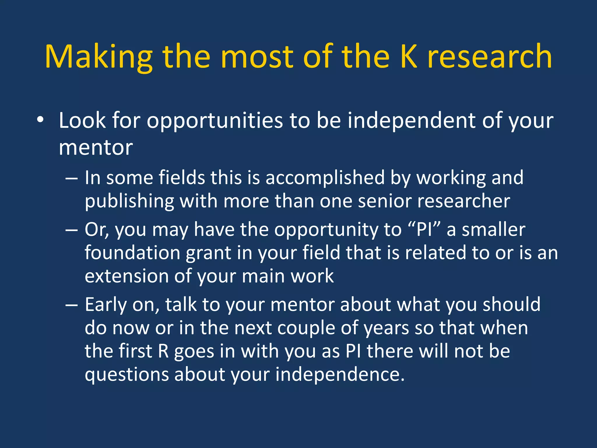 Making the most of the K research
• Look for opportunities to be independent of your
mentor
– In some fields this is accomplished by working and
publishing with more than one senior researcher
– Or, you may have the opportunity to “PI” a smaller
foundation grant in your field that is related to or is an
extension of your main work
– Early on, talk to your mentor about what you should
do now or in the next couple of years so that when
the first R goes in with you as PI there will not be
questions about your independence.
 