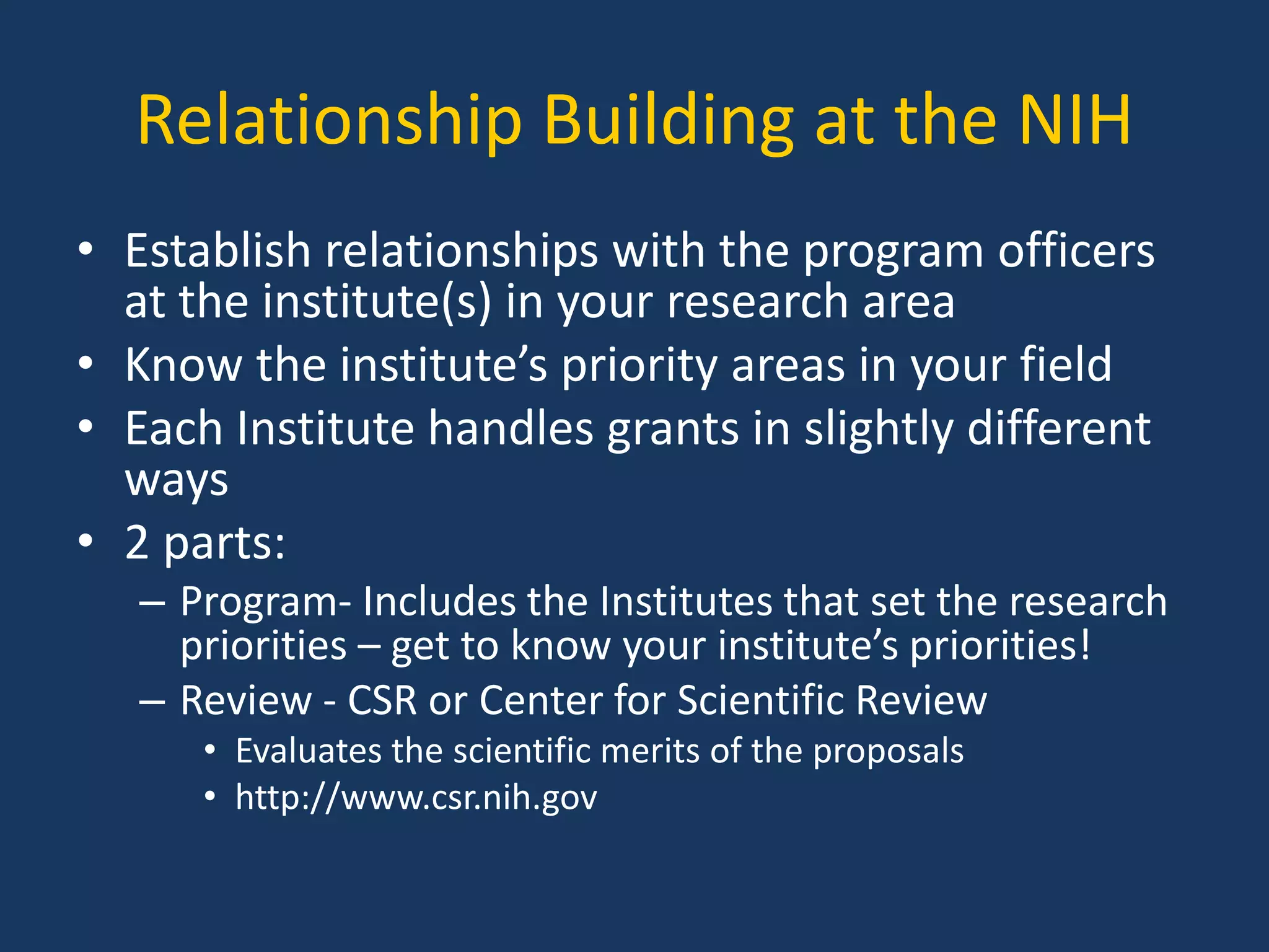 Relationship Building at the NIH
• Establish relationships with the program officers
at the institute(s) in your research area
• Know the institute’s priority areas in your field
• Each Institute handles grants in slightly different
ways
• 2 parts:
– Program- Includes the Institutes that set the research
priorities – get to know your institute’s priorities!
– Review - CSR or Center for Scientific Review
• Evaluates the scientific merits of the proposals
• http://www.csr.nih.gov
 