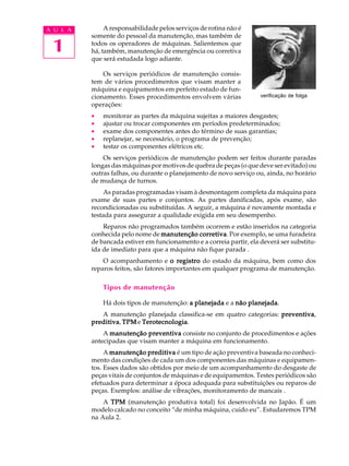 1
A U L A A responsabilidade pelos serviços de rotina não é
somente do pessoal da manutenção, mas também de
todos os operadores de máquinas. Salientemos que
há, também, manutenção de emergência ou corretiva
que será estudada logo adiante.
Os serviços periódicos de manutenção consis-
tem de vários procedimentos que visam manter a
máquina e equipamentos em perfeito estado de fun-
cionamento. Esses procedimentos envolvem várias
operações:
· monitorar as partes da máquina sujeitas a maiores desgastes;
· ajustar ou trocar componentes em períodos predeterminados;
· exame dos componentes antes do término de suas garantias;
· replanejar, se necessário, o programa de prevenção;
· testar os componentes elétricos etc.
Os serviços periódicos de manutenção podem ser feitos durante paradas
longas das máquinas por motivos de quebra de peças (o que deve ser evitado) ou
outras falhas, ou durante o planejamento de novo serviço ou, ainda, no horário
de mudança de turnos.
As paradas programadas visam à desmontagem completa da máquina para
exame de suas partes e conjuntos. As partes danificadas, após exame, são
recondicionadas ou substituídas. A seguir, a máquina é novamente montada e
testada para assegurar a qualidade exigida em seu desempenho.
Reparos não programados também ocorrem e estão inseridos na categoria
conhecida pelo nome de manutenção corretivamanutenção corretivamanutenção corretivamanutenção corretivamanutenção corretiva. Por exemplo, se uma furadeira
de bancada estiver em funcionamento e a correia partir, ela deverá ser substitu-
ída de imediato para que a máquina não fique parada .
O acompanhamento e o registroo registroo registroo registroo registro do estado da máquina, bem como dos
reparos feitos, são fatores importantes em qualquer programa de manutenção.
Tipos de manutenção
Há dois tipos de manutenção: aaaaa planejadaplanejadaplanejadaplanejadaplanejada e a não planejadanão planejadanão planejadanão planejadanão planejada.
A manutenção planejada classifica-se em quatro categorias: preventivapreventivapreventivapreventivapreventiva,
preditivapreditivapreditivapreditivapreditiva, TPMTPMTPMTPMTPM e TerotecnologiaTerotecnologiaTerotecnologiaTerotecnologiaTerotecnologia.
A manutenção preventivamanutenção preventivamanutenção preventivamanutenção preventivamanutenção preventiva consiste no conjunto de procedimentos e ações
antecipadas que visam manter a máquina em funcionamento.
A manutenção preditivamanutenção preditivamanutenção preditivamanutenção preditivamanutenção preditiva é um tipo de ação preventiva baseada no conheci-
mento das condições de cada um dos componentes das máquinas e equipamen-
tos. Esses dados são obtidos por meio de um acompanhamento do desgaste de
peças vitais de conjuntos de máquinas e de equipamentos. Testes periódicos são
efetuados para determinar a época adequada para substituições ou reparos de
peças. Exemplos: análise de vibrações, monitoramento de mancais .
A TPMTPMTPMTPMTPM (manutenção produtiva total) foi desenvolvida no Japão. É um
modelo calcado no conceito “de minha máquina, cuido eu”. Estudaremos TPM
na Aula 2.
verificação de folga
 