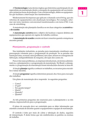 1
A U L AA TerotecnologiaTerotecnologiaTerotecnologiaTerotecnologiaTerotecnologia é uma técnica inglesa que determina a participação de um
especialista em manutenção desde a concepção do equipamento até sua instala-
ção e primeiras horas de produção. Com a terotecnologia, obtêm-se equipamen-
tos que facilitam a intervenção dos mantenedores.
Modernamente há empresas que aplicam o chamado retrofitting, que são
reformas de equipamentos com atualização tecnológica. Por exemplo, refor-
mar um torno mecânico convencional transformando-o em torno CNC é um
caso de retrofitting.
A manutenção não planejada classifica-se em duas categorias: a corretivaa corretivaa corretivaa corretivaa corretiva e
a de ocasiãode ocasiãode ocasiãode ocasiãode ocasião.
A manutenção corretivamanutenção corretivamanutenção corretivamanutenção corretivamanutenção corretiva tem o objetivo de localizar e reparar defeitos em
equipamentos que operam em regime de trabalho contínuo.
A manutenção de ocasiãomanutenção de ocasiãomanutenção de ocasiãomanutenção de ocasiãomanutenção de ocasião consiste em fazer consertos quando a máquina se
encontra parada.
Planejamento, programação e controle
Nas instalações industriais, as paradas para manutenção constituem uma
preocupação constante para a programação da produção. Se as paradas não
forem previstas, ocorrem vários problemas, tais como: atrasos no cronograma de
fabricação, indisponibilidade da máquina, elevação dos custos etc.
Para evitar esses problemas, as empresas introduziram, em termos adminis-
trativos, o planejamento e a programação da manutenção. No Brasil, o planeja-
mento e a programação da manutenção foram introduzidos durante os anos 60.
A função planejarplanejarplanejarplanejarplanejar significa conhecer os trabalhos, os recursos para executá-
los e tomar decisões.
A função programarprogramarprogramarprogramarprogramar significa determinar pessoal, dia e hora para execução
dos trabalhos.
Um plano de manutenção deve responder às seguintes perguntas:
– Como?
– O quê?
– Em quanto tempo?
– Quem?
– Quando?
– Quanto?
As três primeiras perguntas são essenciais para o planejamento e as três
últimas, imprescindíveis para a programação.
O plano de execução deve ser controlado para se obter informações que
orientem a tomada de decisões quanto a equipamentos e equipes de manutenção.
O controle é feito por meio de coleta e tabulação de dados, seguidos
de interpretação. É desta forma que são estabelecidos os padrões ou normas
de trabalho.
 