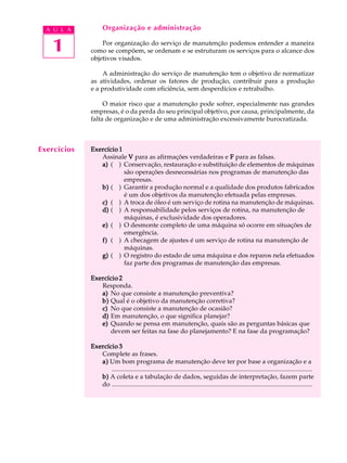 1
A U L A Organização e administração
Por organização do serviço de manutenção podemos entender a maneira
como se compõem, se ordenam e se estruturam os serviços para o alcance dos
objetivos visados.
A administração do serviço de manutenção tem o objetivo de normatizar
as atividades, ordenar os fatores de produção, contribuir para a produção
e a produtividade com eficiência, sem desperdícios e retrabalho.
O maior risco que a manutenção pode sofrer, especialmente nas grandes
empresas, é o da perda do seu principal objetivo, por causa, principalmente, da
falta de organização e de uma administração excessivamente burocratizada.
Exercício 1Exercício 1Exercício 1Exercício 1Exercício 1
Assinale VVVVV para as afirmações verdadeiras e FFFFF para as falsas.
a)a)a)a)a) ( ) Conservação, restauração e substituição de elementos de máquinas
são operações desnecessárias nos programas de manutenção das
empresas.
b)b)b)b)b) ( ) Garantir a produção normal e a qualidade dos produtos fabricados
é um dos objetivos da manutenção efetuada pelas empresas.
c)c)c)c)c) ( ) A troca de óleo é um serviço de rotina na manutenção de máquinas.
d)d)d)d)d) ( ) A responsabilidade pelos serviços de rotina, na manutenção de
máquinas, é exclusividade dos operadores.
e)e)e)e)e) ( ) O desmonte completo de uma máquina só ocorre em situações de
emergência.
f)f)f)f)f) ( ) A checagem de ajustes é um serviço de rotina na manutenção de
máquinas.
g)g)g)g)g) ( ) O registro do estado de uma máquina e dos reparos nela efetuados
faz parte dos programas de manutenção das empresas.
Exercício 2Exercício 2Exercício 2Exercício 2Exercício 2
Responda.
a)a)a)a)a) No que consiste a manutenção preventiva?
b)b)b)b)b) Qual é o objetivo da manutenção corretiva?
c)c)c)c)c) No que consiste a manutenção de ocasião?
d)d)d)d)d) Em manutenção, o que significa planejar?
e)e)e)e)e) Quando se pensa em manutenção, quais são as perguntas básicas que
devem ser feitas na fase do planejamento? E na fase da programação?
Exercício 3Exercício 3Exercício 3Exercício 3Exercício 3
Complete as frases.
a)a)a)a)a) Um bom programa de manutenção deve ter por base a organização e a
.............................................................................................................................
b)b)b)b)b) A coleta e a tabulação de dados, seguidas de interpretação, fazem parte
do .............................................................................................................................
Exercícios
 