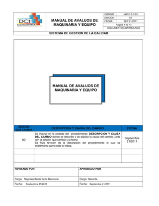 MANUAL DE AVALUOS DE
MAQUINARIA Y EQUIPO
CODIGO MA7/7.5.1/03
EDICION 01
FECHA SEP 21/2011
Página 1 de 14
DOCUMENTO CONTROLADO
SISTEMA DE GESTION DE LA CALIDAD
EDICION
QUE CAMBIA
DESCRIPCION Y CAUSA DEL CAMBIO FECHA
00
Se incluyó en la portada del procedimiento: DESCRIPCION Y CAUSA
DEL CAMBIO donde se describe y se explica la causa del cambio, junto
con la edición que cambia y la fecha.
Se hizo revisión de la descripción del procedimiento el cual se
implementa como este lo indica.
Septiembre
21/2011
REVISADO POR APROBADO POR
Cargo: Representante de la Gerencia Cargo: Gerente
Fecha: Septiembre 21/2011 Fecha: Septiembre 21/2011
MANUAL DE AVALUOS DE
MAQUINARIA Y EQUIPO
 