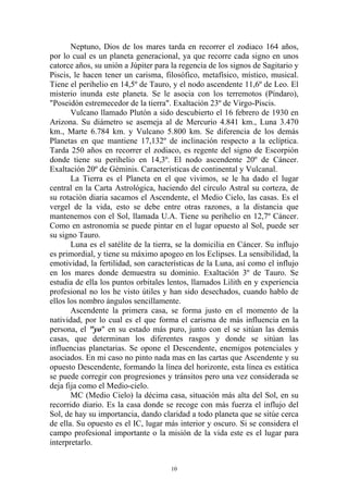 Neptuno, Dios de los mares tarda en recorrer el zodiaco 164 años,
por lo cual es un planeta generacional, ya que recorre cada signo en unos
catorce años, su unión a Júpiter para la regencia de los signos de Sagitario y
Piscis, le hacen tener un carisma, filosófico, metafísico, místico, musical.
Tiene el perihelio en 14,5º de Tauro, y el nodo ascendente 11,6º de Leo. El
misterio inunda este planeta. Se le asocia con los terremotos (Píndaro),
"Poseidón estremecedor de la tierra". Exaltación 23º de Virgo-Piscis.
       Vulcano llamado Plutón a sido descubierto el 16 febrero de 1930 en
Arizona. Su diámetro se asemeja al de Mercurio 4.841 km., Luna 3.470
km., Marte 6.784 km. y Vulcano 5.800 km. Se diferencia de los demás
Planetas en que mantiene 17,132º de inclinación respecto a la eclíptica.
Tarda 250 años en recorrer el zodiaco, es regente del signo de Escorpión
donde tiene su perihelio en 14,3º. El nodo ascendente 20º de Cáncer.
Exaltación 20º de Géminis. Características de continental y Vulcanal.
       La Tierra es el Planeta en el que vivimos, se le ha dado el lugar
central en la Carta Astrológica, haciendo del círculo Astral su corteza, de
su rotación diaria sacamos el Ascendente, el Medio Cielo, las casas. Es el
vergel de la vida, esto se debe entre otras razones, a la distancia que
mantenemos con el Sol, llamada U.A. Tiene su perihelio en 12,7º Cáncer.
Como en astronomía se puede pintar en el lugar opuesto al Sol, puede ser
su signo Tauro.
       Luna es el satélite de la tierra, se la domicilia en Cáncer. Su influjo
es primordial, y tiene su máximo apogeo en los Eclipses. La sensibilidad, la
emotividad, la fertilidad, son características de la Luna, así como el influjo
en los mares donde demuestra su dominio. Exaltación 3º de Tauro. Se
estudia de ella los puntos orbitales lentos, llamados Lilith en y experiencia
profesional no los he visto útiles y han sido desechados, cuando hablo de
ellos los nombro ángulos sencillamente.
       Ascendente la primera casa, se forma justo en el momento de la
natividad, por lo cual es el que forma el carisma de más influencia en la
persona, el "yo" en su estado más puro, junto con el se sitúan las demás
casas, que determinan los diferentes rasgos y donde se sitúan las
influencias planetarias. Se opone el Descendente, enemigos potenciales y
asociados. En mi caso no pinto nada mas en las cartas que Ascendente y su
opuesto Descendente, formando la línea del horizonte, esta línea es estática
se puede corregir con progresiones y tránsitos pero una vez considerada se
deja fija como el Medio-cielo.
       MC (Medio Cielo) la décima casa, situación más alta del Sol, en su
recorrido diario. Es la casa donde se recoge con más fuerza el influjo del
Sol, de hay su importancia, dando claridad a todo planeta que se sitúe cerca
de ella. Su opuesto es el IC, lugar más interior y oscuro. Si se considera el
campo profesional importante o la misión de la vida este es el lugar para
interpretarlo.


                                      10
 