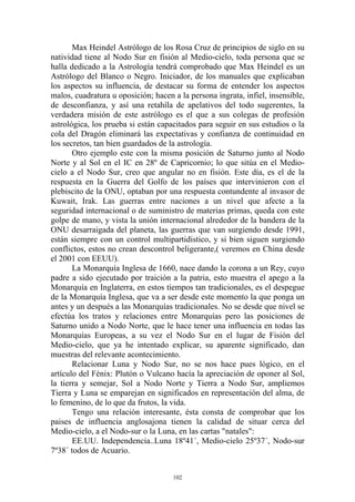 Max Heindel Astrólogo de los Rosa Cruz de principios de siglo en su
natividad tiene al Nodo Sur en fisión al Medio-cielo, toda persona que se
halla dedicado a la Astrología tendrá comprobado que Max Heindel es un
Astrólogo del Blanco o Negro. Iniciador, de los manuales que explicaban
los aspectos su influencia, de destacar su forma de entender los aspectos
malos, cuadratura u oposición; hacen a la persona ingrata, infiel, insensible,
de desconfianza, y así una retahíla de apelativos del todo sugerentes, la
verdadera misión de este astrólogo es el que a sus colegas de profesión
astrológica, los prueba si están capacitados para seguir en sus estudios o la
cola del Dragón eliminará las expectativas y confianza de continuidad en
los secretos, tan bien guardados de la astrología.
       Otro ejemplo este con la misma posición de Saturno junto al Nodo
Norte y al Sol en el IC en 28º de Capricornio; lo que sitúa en el Medio-
cielo a el Nodo Sur, creo que angular no en fisión. Este día, es el de la
respuesta en la Guerra del Golfo de los países que intervinieron con el
plebiscito de la ONU, optaban por una respuesta contundente al invasor de
Kuwait, Irak. Las guerras entre naciones a un nivel que afecte a la
seguridad internacional o de suministro de materias primas, queda con este
golpe de mano, y vista la unión internacional alrededor de la bandera de la
ONU desarraigada del planeta, las guerras que van surgiendo desde 1991,
están siempre con un control multipartidistico, y si bien siguen surgiendo
conflictos, estos no crean descontrol beligerante,( veremos en China desde
el 2001 con EEUU).
       La Monarquía Inglesa de 1660, nace dando la corona a un Rey, cuyo
padre a sido ejecutado por traición a la patria, esto muestra el apego a la
Monarquía en Inglaterra, en estos tiempos tan tradicionales, es el despegue
de la Monarquía Inglesa, que va a ser desde este momento la que ponga un
antes y un después a las Monarquías tradicionales. No se desde que nivel se
efectúa los tratos y relaciones entre Monarquías pero las posiciones de
Saturno unido a Nodo Norte, que le hace tener una influencia en todas las
Monarquías Europeas, a su vez el Nodo Sur en el lugar de Fisión del
Medio-cielo, que ya he intentado explicar, su aparente significado, dan
muestras del relevante acontecimiento.
       Relacionar Luna y Nodo Sur, no se nos hace pues lógico, en el
artículo del Fénix: Plutón o Vulcano hacía la apreciación de oponer al Sol,
la tierra y semejar, Sol a Nodo Norte y Tierra a Nodo Sur, ampliemos
Tierra y Luna se emparejan en significados en representación del alma, de
lo femenino, de lo que da frutos, la vida.
       Tengo una relación interesante, ésta consta de comprobar que los
paises de influencia anglosajona tienen la calidad de situar cerca del
Medio-cielo, a el Nodo-sur o la Luna, en las cartas "natales":
       EE.UU. Independencia..Luna 18º41´, Medio-cielo 25º37´, Nodo-sur
7º38´ todos de Acuario.


                                     102
 