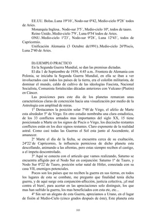 EE.UU. Bolsa..Luna 19º10´, Nodo-sur 0º42, Medio-cielo 9º28´ todos
de Aries.
      Monarquía Inglesa.. Nodo-sur 3º5´, Medio-cielo 10º, todos de tauro.
      Reino Unido..Medio-cielo 7º9´, Luna 0º54´todos de Aries.
      ONU..Medio-cielo 1º23´, Nodo-sur 9º28´, Luna 12º43´, todos de
Capricornio.
      Unificación Alemania (3 Octubre de1991)..Medio-cielo 26ºPiscis,
Luna 2º40 de Aries.


       D) EJEMPLO PRACTICO
       En la Segunda Guerra Mundial, se dan las premisas dictadas.
       El día 1 de Septiembre de 1939, 4:45 a.m.. Frontera de Alemania con
Polonia, se iniciaba la Segunda Guerra Mundial, en ella se iban a ver
involucrados casi todos los países de la tierra, era el colofón militarista, de
dominar el mundo, caldo de cultivo de las ideologías Fascista, Nacional
Socialista, Comunista fortalecidas décadas anteriores con Vulcano (Plutón)
en Cáncer.
       Las posiciones para este día de los planetas remarcan unas
características claras de concreción hacia una visualización por medio de la
Astrología con amplitud de miras.
       1º Destacamos la posición solar 7º48´de Virgo, el afelio de Marte
esta alrededor 5º de Virgo. En otro estudio nombraba una clara estadística,
de los 33 conflictos armados mas importantes del siglo XX, 15 tiene
posicionado a Marte en los signos de Piscis o Virgo, los dieciocho restantes
conflictos están en los diez signos restantes. Claro exponente de la realidad
astral. Como casi todas las Guerras el Sol esta junto al Ascendente, al
amanecer.
       2º Marte el día de la fecha, se encuentra cerca de su exaltación,
24º22´de Capricornio, la influencia perniciosa de dicho planeta esta
descollando, animando a las afrentas, pero estas siempre reciben el castigo,
a el ímpetu descontrolado.
       3º Aquí se conecta con el articulo que vamos realizando, Saturno se
encuentra afligido por el Nodo Sur en conjunción: Saturno 1º de Tauro, y
Nodo Sur 0º22´de Tauro, posición solar natal de Hitler, conectada con su
casa VII, enemigos potenciales.
       Pocos son los países que no reciben la guerra en sus tierras, en todos
los lugares de esta se combate, me pregunto que finalidad tenía dicha
guerra, y de aquí surge esta conjunción-aflicción, justicia colectiva, ¡el mal
contra el bien!, para acertar en las apreciaciones solo distinguir, los que
mas han sufrido la guerra, los mas beneficiados con esta etc, etc...
       4º Sin ser un alegato de esta Guerra, apreciamos a Urano, en el lugar
de fisión al Medio-Cielo (cinco grados después de éste), Este planeta esta


                                      103
 