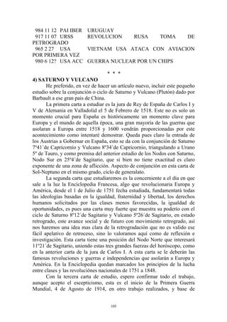 984 11 12 PAI IBER      URUGUAY
 917 11 07 URSS          REVOLUCION            RUSA        TOMA         DE
PETROGRADO
 965 2 27 USA            VIETNAM USA ATACA CON AVIACION
POR PRIMERA VEZ
 980 6 12? USA ACC       GUERRA NUCLEAR POR UN CHIPS

                                   * * *
4) SATURNO Y VULCANO
       He preferido, en vez de hacer un artículo nuevo, incluir este pequeño
estudio sobre la conjunción o ciclo de Saturno y Vulcano (Plutón) dado por
Barbault a ese gran pais de China.
       La primera carta a estudiar es la jura de Rey de España de Carlos I y
V de Alemania en Valladolid el 5 de Febrero de 1518. Este no es solo un
momento crucial para España es históricamente un momento clave para
Europa y el mundo de aquella época, una gran mayoría de las guerras que
asolaran a Europa entre 1518 y 1600 vendrán proporcionadas por este
acontecimiento como intentaré demostrar. Queda pues claro la entrada de
los Austrias a Gobernar en España, esto se da con la conjunción de Saturno
7º41´de Capricornio y Vulcano 8º34´de Capricornio, triangulando a Urano
5º de Tauro, y como premisa del anterior estudio de los Nodos con Saturno,
Nodo Sur en 25º4´de Sagitario, que si bien no tiene exactitud es claro
exponente de una zona de aflicción. Aspecto de conjunción en esta carta de
Sol-Neptuno en el mismo grado, ciclo de generalato.
       La segunda carta que estudiaremos es la concerniente a el día en que
sale a la luz la Enciclopedia Francesa, algo que revolucionaria Europa y
América, desde el 1 de Julio de 1751 fecha estudiada, fundamentará todas
las ideologías basadas en la igualdad, fraternidad y libertad, los derechos
humanos solicitados por las clases menos favorecidas, la igualdad de
oportunidades, es pues una carta muy fuerte que muestra su poderío con el
ciclo de Saturno 8º12´de Sagitario y Vulcano 5º26´de Sagitario, en estado
retrogrado, este avance social y de futuro con movimiento retrogrado, así
nos haremos una idea mas clara de la retrogradación que no es valido ese
fácil apelativo de retroceso, sino lo valoramos aquí como de reflexión e
investigación. Esta carta tiene una posición del Nodo Norte que interesará
11º21´de Sagitario, uniendo estas tres grandes fuerzas del horóscopo, como
en la anterior carta de la jura de Carlos I. A esta carta se le deberán las
famosas revoluciones y guerras e independencias que asolarán a Europa y
América. En la Enciclopedia quedan marcados los principios de la lucha
entre clases y las revoluciónes nacionales de 1751 a 1848.
       Con la tercera carta de estudio, espero confirmar todo el trabajo,
aunque acepto el escepticismo, esta es el inicio de la Primera Guerra
Mundial, 4 de Agosto de 1914, en otro trabajo realizados, y base de


                                    105
 