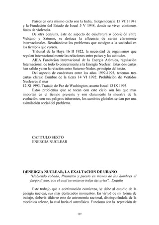 Países en esta mismo ciclo son la India, Independencia 15 VIII 1947
y la Fundación del Estado de Israel 5 V 1948, donde se viven continuos
focos de violencia.
       De otra consulta, éste de aspecto de cuadratura o oposición entre
Vulcano y Saturno, se destaca la afluencia de cartas claramente
internacionales. Resaltándose los problemas que atosigan a la sociedad en
los tiempos que corren.
       Tribunal de la Haya 16 II 1922, la necesidad de organismos que
regulen internacionalmente las relaciones entre países y las actitudes.
       AIEA Fundación Internacional de la Energía Atómica, regulación
Internacional de todo lo concerniente a la Energía Nuclear. Estas dos cartas
han salido ya en la relación entre Saturno-Nodos, principio del texto.
       Del aspecto de cuadratura entre los años 1992-1993, tenemos tres
cartas claras: Cumbre de la tierra 14 VI 1992. Prohibición de Vertidos
Nucleares al mar
12 XI 1993. Tratado de Paz de Washington, asunto Israel 13 IX 1993.
       Estos problemas que se tocan con este ciclo son los que mas
importan en el tiempo presente y son claramente la muestra de la
evolución, con sus peligros inherentes, los cambios globales se dan por una
asimilación social del problema.




      CAPITULO SEXTO
      ENERGIA NUCLEAR




1)ENERGIA NUCLEAR, LA EXALTACION DE URANO
    "Habiendo robado, Prometeo y puesto en manos de los hombres el
    fuego divino, con el cual inventaron todas las artes". Esquilo

       Este trabajo que a continuación comienzo, se debe al estudio de la
energía nuclear, sus más destacados momentos. En virtud de mi forma de
trabajo, debería tildarse este de astronomía racional, distinguiéndola de la
mecánica celeste, lo cual haría el astrofísico. Funciono con la repetición de


                                     107
 