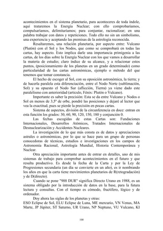 acontecimientos en el sistema planetario, para aconteceres de toda índole,
aquí trataremos la Energía Nuclear; con ello comprobaríamos,
compulsaríamos, delimitaríamos; para conjuntar, racionalizar; en una
palabra trabajar con datos y repeticiones. Todo ello no sin un simbolismo,
una experiencia y aceptando las premisas de la astrología reconocida.
       Resaltaremos, una relación planetaria, por aspecto entre: Vulcano
(Plutón) con el Sol y los Nodos, que como se comprobará en todas las
cartas, hay aspecto. Esto implica darle una importancia primigenia a las
cartas, de los días sobre la Energía Nuclear con los que vamos a desarrollar
la materia de estudio; claro índice de su alcance, y a relacionar estos
puntos, (posicionamiento de los planetas en un grado determinado) como
particularidad de las cartas astronómicas, ejemplo o método del que
tenemos que tomar constancia.
       El hecho de escoger al Sol, con su oposición astronómica, la tierra; y
de hacerla paralela esta diferenciación, entre el Nodo Norte (sublimación,
Sol) y su opuesto el Nodo Sur (aflicción, Tierra) ya viene dado este
paralelismo con anterioridad (articulo, Fénix: Plutón o Vulcano).
       Importante es saber la precisión: Esta se da entre Vulcano y Nodos o
Sol en menos de 3,5º de orbe, pondré las posiciones y dejaré al lector que
vea la exactitud, pues se pierde la precisión en pocas cartas.
       Sistema de aspectos, división de la circunferencia en doce: entran en
esta función los grados: 30, 60, 90, 120, 150, 180 y conjunción 0.
       Las fechas escogidas de estas Cartas son: Fundaciones
Internacionales, Desarrollos Atómicos, Tratados Internacionales de
Desnuclearización y Accidentes Nucleares.
       La investigación de lo que más consta es de datos y apreciaciones
astrales o astronómicas, por lo que se hace para un grupo de personas
conocedoras de técnicas, estudios e investigaciones en los campos de
Astronomía Racional, Astrología Mundial, Historia Contemporánea y
Nuclear.
       Otra apreciación importante antes de entrar en detalles, uno de mis
sistemas de trabajo para comprobar acontecimientos en el futuro y que
resulta productivo. Es desde la fecha de la Carta y por la Ley de
Progresiones secundaria (un día se convierte en un año), es ir nombrando
los años en que la carta tiene movimientos planetarios de R(retogradación)
y de D(directo).
       Cuando se pone "988 DUR" significa Directo Urano en 1988, es un
sistema obligado por la introducción de datos en la base, para la futura
lectura y consultas. Con el tiempo es cómodo, fructífero, lógico y de
ordenador.
       Doy ahora las siglas de los planetas y otras:
ESO Eclipse de Sol, ELU Eclipse de Luna, ME mercurio, VN Venus, MA
Marte, JP Júpiter, ST Saturno, UR Urano, NP Neptuno, VU Vulcano, KI


                                     108
 