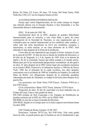 Kirón, PA Palas, CE Ceres, JN Juno, VS Vesta, NO Nodo Norte, NOS
Nodo Sur, CM y CC son los ángulos lunares (Lilit).

       A) FUNDACIONES INTERNACIONALES
       Escojo aquí varias Organizaciones, de las cuales aunque no tengan
una relación directa con la Energía Nuclear si han fomentado o se han
relacionado directa o indirectamente.

       ONU, 26 de junio de 1945 0h.
       Sucintamente decir de la ONU, después de grandes dificultades
internacionales para su creación, y esta viene dada, a parte, de como
continuación de la Sociedad de Naciones, es una organización que se
vislumbra para un control internacional en los conflictos entre estados, y
sobre todo del arma descubierta en EUA por científicos europeos y
americanos, el arma nuclear, es un claro promotor de la ONU. Será
utilizado 41 días después de la firma de la fundación.
       Como dato de una importancia que juzgará el lector, tenemos el caso
de la carta de la ONU 41 días de esta se lanzan las bombas de Hirosima y a
44 días las de Nagasaki, 6 y 9 de Agosto de 1945. Esta es la derrota da
Japón y fin de la contienda. Guerra que había asolado a el mundo entero.
Bueno pues por la ley mencionada (progresiones secundarias: un día igual a
un año), 41 años después de la ONU tienen lugar dos accidentes nucleares
en la extinta URSS, Chernovil y el submarino nuclear a 1500 km de Nueva
York, 1986 fue el principio de la caída soviética, tres años después,
conectamos con el accidente de 1989 de Vandellos en España y la caída del
Muro de Berlín. Las obligaciones después de la contienda quedaban
subsanadas por parte de Alemania, se rompía la división entre bloques de la
guerra fría.
       Las posiciones son Nodo Norte 9º28´Cáncer, Vulcano 8º49´Leo y
Sol 4º20´Cáncer.
       Ciclo característico: Marte 10º52´Tauro, Saturno 12º59´Cáncer
       Progresión de años: El día 26, natividad a la hora indicada esta en
Eclipse de Luna, Luna a siete grados de darse.
958 ESO (eclipse de Sol) Conectado a los Tratados de Prohibición de
pruebas nucleares de la ONU de 1959 y de la URSS 1958.
986 RME en este día se lanza la bomba de Hirosima.
2034 RUR, alejado en el tiempo pero es el único aspecto-movimiento hasta
los años 2050.

      CEE Tratado de Roma, Euratón. 25 III 1957
      Posiciones: Vulcano 28º23´Leo, Sol 4º49´Aries. Esta carta queda
fuera de orbe, se puede pensar que el Euratón no era lo fundamental o que



                                    109
 