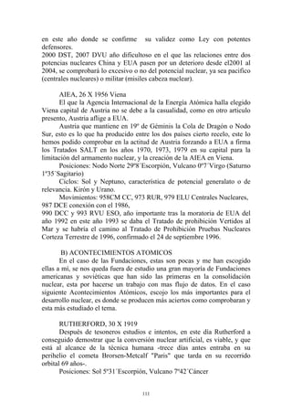 en este año donde se confirme su validez como Ley con potentes
defensores.
2000 DST, 2007 DVU año dificultoso en el que las relaciones entre dos
potencias nucleares China y EUA pasen por un deterioro desde el2001 al
2004, se comprobará lo excesivo o no del potencial nuclear, ya sea pacifico
(centrales nucleares) o militar (misiles cabeza nuclear).

      AIEA, 26 X 1956 Viena
      El que la Agencia Internacional de la Energía Atómica halla elegido
Viena capital de Austria no se debe a la casualidad, como en otro articulo
presento, Austria aflige a EUA.
      Austria que mantiene en 19º de Géminis la Cola de Dragón o Nodo
Sur, esto es lo que ha producido entre los dos países cierto recelo, este lo
hemos podido comprobar en la actitud de Austria forzando a EUA a firma
los Tratados SALT en los años 1970, 1973, 1979 en su capital para la
limitación del armamento nuclear, y la creación de la AIEA en Viena.
      Posiciones: Nodo Norte 29º8´Escorpión, Vulcano 0º7´Virgo (Saturno
1º35´Sagitario)
      Ciclos: Sol y Neptuno, característica de potencial generalato o de
relevancia. Kirón y Urano.
      Movimientos: 958CM CC, 973 RUR, 979 ELU Centrales Nucleares,
987 DCE conexión con el 1986,
990 DCC y 993 RVU ESO, año importante tras la moratoria de EUA del
año 1992 en este año 1993 se daba el Tratado de prohibición Vertidos al
Mar y se habría el camino al Tratado de Prohibición Pruebas Nucleares
Corteza Terrestre de 1996, confirmado el 24 de septiembre 1996.

        B) ACONTECIMIENTOS ATOMICOS
       En el caso de las Fundaciones, estas son pocas y me han escogido
ellas a mí, se nos queda fuera de estudio una gran mayoría de Fundaciones
americanas y soviéticas que han sido las primeras en la consolidación
nuclear, esta por hacerse un trabajo con mas flujo de datos. En el caso
siguiente Acontecimientos Atómicos, escojo los más importantes para el
desarrollo nuclear, es donde se producen más aciertos como comprobaran y
esta más estudiado el tema.

       RUTHERFORD, 30 X 1919
       Después de tesoneros estudios e intentos, en este día Rutherford a
conseguido demostrar que la conversión nuclear artificial, es viable, y que
está al alcance de la técnica humana -trece días antes entraba en su
perihelio el cometa Brorsen-Metcalf "Paris" que tarda en su recorrido
orbital 69 años-.
       Posiciones: Sol 5º31´Escorpión, Vulcano 7º42´Cáncer


                                    111
 
