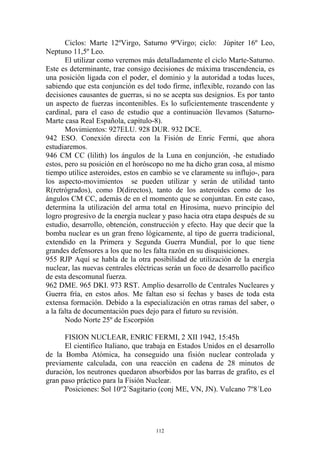 Ciclos: Marte 12ºVirgo, Saturno 9ºVirgo; ciclo: Júpiter 16º Leo,
Neptuno 11,5º Leo.
       El utilizar como veremos más detalladamente el ciclo Marte-Saturno.
Este es determinante, trae consigo decisiones de máxima trascendencia, es
una posición ligada con el poder, el dominio y la autoridad a todas luces,
sabiendo que esta conjunción es del todo firme, inflexible, rozando con las
decisiones causantes de guerras, si no se acepta sus designios. Es por tanto
un aspecto de fuerzas incontenibles. Es lo suficientemente trascendente y
cardinal, para el caso de estudio que a continuación llevamos (Saturno-
Marte casa Real Española, capítulo-8).
       Movimientos: 927ELU. 928 DUR. 932 DCE.
942 ESO. Conexión directa con la Fisión de Enric Fermi, que ahora
estudiaremos.
946 CM CC (lilith) los ángulos de la Luna en conjunción, -he estudiado
estos, pero su posición en el horóscopo no me ha dicho gran cosa, al mismo
tiempo utilice asteroides, estos en cambio se ve claramente su influjo-, para
los aspecto-movimientos se pueden utilizar y serán de utilidad tanto
R(retrógrados), como D(directos), tanto de los asteroides como de los
ángulos CM CC, además de en el momento que se conjuntan. En este caso,
determina la utilización del arma total en Hirosima, nuevo principio del
logro progresivo de la energía nuclear y paso hacia otra etapa después de su
estudio, desarrollo, obtención, construcción y efecto. Hay que decir que la
bomba nuclear es un gran freno lógicamente, al tipo de guerra tradicional,
extendido en la Primera y Segunda Guerra Mundial, por lo que tiene
grandes defensores a los que no les falta razón en su disquisiciones.
955 RJP Aquí se habla de la otra posibilidad de utilización de la energía
nuclear, las nuevas centrales eléctricas serán un foco de desarrollo pacifico
de esta descomunal fuerza.
962 DME. 965 DKI. 973 RST. Amplio desarrollo de Centrales Nucleares y
Guerra fría, en estos años. Me faltan eso si fechas y bases de toda esta
extensa formación. Debido a la especialización en otras ramas del saber, o
a la falta de documentación pues dejo para el futuro su revisión.
       Nodo Norte 25º de Escorpión

      FISION NUCLEAR, ENRIC FERMI, 2 XII 1942, 15:45h
      El científico Italiano, que trabaja en Estados Unidos en el desarrollo
de la Bomba Atómica, ha conseguido una fisión nuclear controlada y
previamente calculada, con una reacción en cadena de 28 minutos de
duración, los neutrones quedaron absorbidos por las barras de grafito, es el
gran paso práctico para la Fisión Nuclear.
      Posiciones: Sol 10º2´Sagitario (conj ME, VN, JN). Vulcano 7º8´Leo




                                     112
 