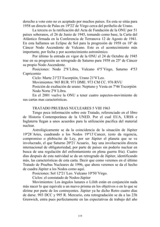 derecho a voto esto no es aceptado por muchos países. En esta se sitúa para
1958 un directo de Palas en 19º22`de Virgo cerca del perihelio de Urano.
       La tercera es la ratificación del Acta de Fundación de la ONU por 51
países soberanos, el 26 de Junio de 1945, tomando como base, la Carta del
Atlántico firmada en la Conferencia de Terranova 12 de Agosto de 1941.
En esta hallamos un Eclipse de Sol para la progresión de 1958 en 18º de
Cáncer Nodo Ascendente de Vulcano. Este es el acontecimiento más
importante, por fecha y por acontecimiento astronómico.
       Por último la entrada en vigor de la ONU el 24 de Octubre de 1945
trae en su progresión un retrogrado de Saturno para 1958 en 25º de Cáncer
su propio Nodo Ascendente.
       Posiciones: Nodo 2º8´Libra, Vulcano 6º5´Virgo, Saturno 4º53
Capricornio
       Ciclo: Marte 21º23´Escorpión, Urano 21º4´Leo.
       Movimientos: 965 RUR. 971 DME. 973 CM CC. 976 RVU
       Posición de exaltación de urano: Neptuno y Vesta en 7º46´Escorpión
       Nodo Norte 2º8´Libra.
       En el 2001 vuelve la ONU a tener cuatro aspectos-movimiento de
sus cartas mas características.

      TRATADO PRUEBAS NUCLEARES 5 VIII 1963
      Tengo poca información sobre este Tratado, referenciado en el libro
de Historia Contemporánea de la UNED. Por el cual EUA, URSS e
Inglaterra llegan a unos acuerdos para la utilización pacifica del material
nuclear.
      Astrológicamente se da la coincidencia de la situación de Júpiter
19º28´Aries, cuadrando a los Nodos 19º13´Cancer, (esto da regencia,
compromiso o plebiscito de Ley, por ser Júpiter el planeta que se ve
involucrado, el que Saturno 20º21´Acuario, hay una involucración directa
internacional de obligatoriedad, por parte de países sin poderío nuclear en
busca de una regulación del enfrentamiento en plena guerra fría). Cuatro
días después de esta natividad se da un retrogrado de Júpiter, identificando
más, las características de esta carta. Decir que como veremos en el último
Tratado de Pruebas Nucleares de 1996, que ahora veremos se da el hecho
de cuadra Júpiter a los Nodos como aquí.
      Posiciones: Sol 12º21´Leo. Vulcano 10º50´Virgo.
      Ciclos: el constatado de Nodos-Júpiter
      Movimientos: Los ángulos lunares o Lilith están en conjunción nada
más nacer lo que equivale a un nuevo prisma en los objetivos o en lo que se
dirime por parte de los contrayentes. Júpiter ya he dicho Retro cuatro días
de darse. 993 DCC y 995 R. Mercurio, esta retrogradación se da a las 23h
Grenwich, entra pues perfectamente en las expectativas de trabajo del año



                                    119
 