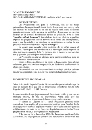 54º MUY BUENO FORTUNA
105º también importante
108º CASUALIDAD BENEFICIOSA cambiado a 105º mas exacto

       B) PROGRESIONES
       Las Progresiones son para la Astrología, una de las bases
primordiales, la aceptación del simple hecho de que nada más nacer y cada
día después del nacimiento es un año de nuestra vida, como si nuestro
pequeño cerebro de recién nacido y sin solidificar, dejara pasar las energías
latentes en el espacio, haciéndonos relojes de precisión. Con la frase
"sencillez sello de la verdad", frase dada en los textos bíblicos, se podrían
explicar las progresiones que si parecen en la forma una incongruencia,
para el que las estudia y se introduce en sus misterios, se vuelve de una
precisión de incalculable valor, "ley de astrología".
       No quiero pues desvelar estos misterios, de no difícil acceso al
estudioso. Vemos pues una introducción a la Astrología, desde un punto de
vista que también necesita de la Fe, pero que con el tiempo se nos hace tan
real y ajustado, que no deja de maravillarnos.
       La Progresión (un día=un año) que es la que tiene más base tanto en
tradición como en certidumbre.
       Como es lógico podríamos y de hecho se hace, ajustar hasta el mes
del suceso, pero esto conlleva una precisión, en detrimento posiblemente de
algún otro estudio.
       Para concluir con este breve estudio de Astrología práctica, quisiera
resaltar su antigüedad como ciencia y su inmensidad cercana al universo.


PROGRESIONES SECUNDARIAS

Sobre la fecha del Imperio Español hice un estudio pormerorizado aquí os
saco un extracto de lo que son las progresiones secundarias para la carta
Imperial del 2 I 1492 12LMT Granada

La demostración de que jugamos con el Ascendente valido, y que este se
mantiene intacto, de hay su importancia, viene dado por los
acontecimientos mas importantes de la carta progresada, estos son:
       1º Batalla de Lepanto 1571, Venus Progresión gradiente-fisión
Ascendente (esto explica el gran momento histórico para España). En la
investigación de la Bolsa Española obtenía el único dato relevante para las
subidas fuertes de valor en las Empresas Españolas con este hecho Venus
progresado en Fisión, a cinco grados del Ascendente
       2º La derrota de la Invencible 1588, Sol Progresión gradiente-fisión
Ascendente. No tengo grandes ejemplos que denuncien el hecho de un Sol


                                     12
 