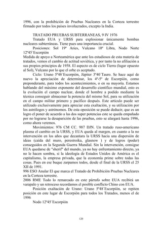 1996, con la prohibición de Pruebas Nucleares en la Corteza terrestre
firmado por todos los países involucrados, excepto la India.

       TRATADO PRUEBAS SUBTERRANEAS, 9 IV 1976
       Tratado EUA y URSS para explosionar únicamente bombas
nucleares subterráneas. Tiene pues una importancia crucial.
       Posiciones: Sol 19º Aries, Vulcano 10º Libra, Nodo Norte
12º45´Escorpión
Medida de apoyo a Norteamérica que ante los estudiosos de esta materia de
tratados, vemos el cambio de actitud soviética, y por tanto la no afiliación a
sus propios principios de 1958. El aspecto es de ciclo Tierra (lugar opuesto
al Sol), Vulcano por lo que el orbe es aceptado.
       Ciclo: Urano 5º48´Escorpión, Júpiter 3º40´Tauro. Se hace aquí de
nuevo la apreciación de determinar, los 4º-5º de Escorpión, como
preponderante, para todos los acontecimientos, o en su mayoría. Estamos
hablando del máximo exponente del desarrollo científico mundial, esto es
la evolución el campo nuclear, donde el hombre a podido mediante la
técnica conseguir almacenar la potencia del mismo Sol, para su utilización
en el campo militar primero y pacífico después. Este artículo puede ser
utilizado exclusivamente para apreciar esta exaltación, y su utilización por
los astrólogos y astrónomos. De esta oposición se puede deducir, que es un
logro el poner de acuerdo a las dos super potencias este se queda empañado
por no lograrse la desaparición de las pruebas, esto se alargará hasta 1996,
como ahora veremos.
       Movimientos: 976 CM CC. 987 DJN. Un tratado ruso-americano
plasma el cambio en la URSS, y EUA queda al margen, en cuanto a la no
intervención en los años que decantara la URSS hacia una dispersión de
ideas (caída del muro, perestroika, glasnow ) y de logros (poder)
conseguidos en la Segunda Guerra Mundial. Sin la intervención, consigue
EUA quedarse de "sherif" del mundo, ya no hay enfrentamiento directo, ya
no le hacen sombra, si la ideología de Estados Unidos de América es el
capitalismo, la empresa privada, que la economía prime sobre todas las
cosas. Pues en ese buque zarpamos todos, desde el final de la URSS el 25
XII de 1991.
996 ESO Anular El que marca el Tratado de Prohibición Pruebas Nucleares
en la Corteza terrestre.
2006 RME Todo lo remarcado en este párrafo sobre EUA recibirá un
varapalo y un retroceso recordamos el posible conflicto Chino con EUA.
       Posición exaltación de Urano: Urano 5º48´Escorpión, se repiten
posición en este lugar de Escorpión para todos los Tratados, menos el de
1996
       Nodo 12º45´Escorpión



                                     120
 