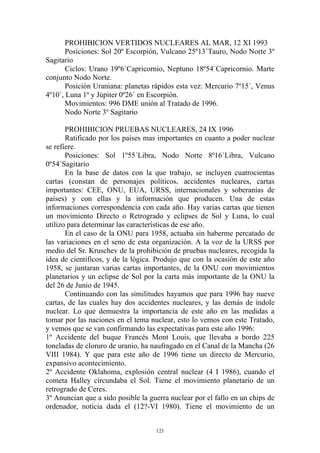 PROHIBICION VERTIDOS NUCLEARES AL MAR, 12 XI 1993
       Posiciones: Sol 20º Escorpión, Vulcano 25º13´Tauro, Nodo Norte 3º
Sagitario
       Ciclos: Urano 19º6´Capricornio, Neptuno 18º54´Capricornio. Marte
conjunto Nodo Norte.
       Posición Uraniana: planetas rápidos esta vez: Mercurio 7º15´, Venus
4º10´, Luna 1º y Júpiter 0º26´ en Escorpión.
       Movimientos: 996 DME unión al Tratado de 1996.
       Nodo Norte 3º Sagitario

       PROHIBICION PRUEBAS NUCLEARES, 24 IX 1996
       Ratificado por los países mas importantes en cuanto a poder nuclear
se refiere.
       Posiciones: Sol 1º55´Libra, Nodo Norte 8º16´Libra, Vulcano
0º54´Sagitario
       En la base de datos con la que trabajo, se incluyen cuatrocientas
cartas (constan de personajes políticos, accidentes nucleares, cartas
importantes: CEE, ONU, EUA, URSS, internacionales y soberanías de
países) y con ellas y la información que producen. Una de estas
informaciones correspondencia con cada año. Hay varias cartas que tienen
un movimiento Directo o Retrogrado y eclipses de Sol y Luna, lo cual
utilizo para determinar las características de ese año.
       En el caso de la ONU para 1958, actuaba sin haberme percatado de
las variaciones en el seno de esta organización. A la voz de la URSS por
medio del Sr. Kruschev de la prohibición de pruebas nucleares, recogida la
idea de científicos, y de la lógica. Produjo que con la ocasión de este año
1958, se juntaran varias cartas importantes, de la ONU con movimientos
planetarios y un eclipse de Sol por la carta más importante de la ONU la
del 26 de Junio de 1945.
       Continuando con las similitudes hayamos que para 1996 hay nueve
cartas, de las cuales hay dos accidentes nucleares, y las demás de índole
nuclear. Lo que demuestra la importancia de este año en las medidas a
tomar por las naciones en el tema nuclear, esto lo vemos con este Tratado,
y vemos que se van confirmando las expectativas para este año 1996:
1º Accidente del buque Francés Mont Louis, que llevaba a bordo 225
toneladas de cloruro de uranio, ha naufragado en el Canal de la Mancha (26
VIII 1984). Y que para este año de 1996 tiene un directo de Mercurio,
expansivo acontecimiento.
2º Accidente Oklahoma, explosión central nuclear (4 I 1986), cuando el
cometa Halley circundaba el Sol. Tiene el movimiento planetario de un
retrogrado de Ceres.
3º Anuncian que a sido posible la guerra nuclear por el fallo en un chips de
ordenador, noticia dada el (12?-VI 1980). Tiene el movimiento de un


                                    121
 