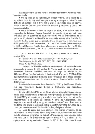 Las asociaciones de esta carta se realizan mediante el Asteroide Palas
bien aspectado.
       Ceres se sitúa en su Perihelio, su origen remoto. Es la diosa de la
agricultura de la tierra y sus frutos que se ve agraviada por la radiación solo
distingo un aspecto con el MC por lo que se encuentra sola sin apoyos
reales, a no ser por los generacionales Vulcano y Neptuno y por el Sol
bastante alejados.
       Cuando estudio el Halley su llegada en 1910, a los cuatro años se
empezaba la Primera Guerra Mundial, no puedo dejar de unir esta
contienda con la posterior de 1939 que acaba con las condiciones de la
guerra en 1990 con la unificación de Alemania, cuatro años después del
paso del Halley, dicen que los cometas traen las guerras, si para traer una
de larga duración tarda cuatro años. Un cometa de más largo recorrido que
el Halley, el Herschel Rigolet tiene el paso por el perihelio de 15 a 30 días
de iniciarse la contienda (1 IX 1939). Todos estos datos están estudiados.

       ACC. SUBMARINO NUCLEAR I, RUSO, 1500 km N.YORK, 3
octubre 1986
       Posiciones: Vulcano 6º13´Escorpión, Sol 10º17 Libra, ESO
       Movimientos: 998 RVN DCC 2000 ELU 2016 RME
       Nodo Norte 20º52´Libra.
       Al repasar la historia reciente encontramos el acontecimiento,
ocasionado a menos de 600 millas de Nueva York de un accidente en
Submarino Nuclear Soviético con toda su carga de misiles el día
3/Octubre/1986. Este hecho junto al Accidente de Chernobil 26/Abril/1986
hizo pensar desde el primer momento a los periodistas en el estado obsoleto
en el que se encuentran tanto las centrales, como el arsenal militar nuclear
de la URSS.
       La cercanía de una conferencia entre la URSS y los Estados Unidos
con sus respectivos líderes Regan y Corbachov era perturbada
ocasionalmente.
       El día 3/Octubre/1986 es un día en el cual se produce un eclipse de
Sol de unas características especiales y excepcionales, este se produce a las
18:56h GMT y se caracteriza por producir una estela en la tierra de media
circunferencia a la altura de Islandia y cerca de Groenlandia. Esta
trayectoria es ocasional y de gran extrañeza astronómica. Para que se
produzca esta estela se conjugan sobre la corteza terrestre, la Orbita de la
Luna con una determinada inclinación 3º Sur y la época del año.
       Al alzar la carta que nos acontece nos vemos avisados, de un
Ascendente de unas características muy especiales, dando como resultado
para la situación geográfica de latitud 60º unas casas muy amplias, estas
son casas XII y VI espaciado de signo y medio o 45º, y casas I y VII
espaciado de dos signos o 60º. Esto es de difícil obtención y nos sitúa en


                                      126
 