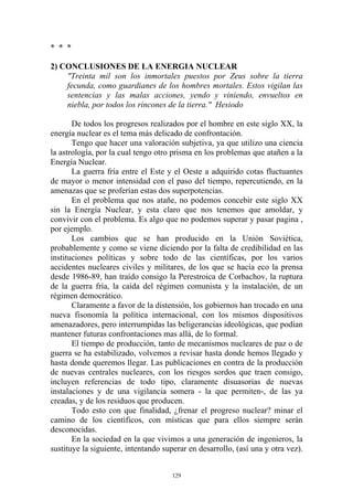 * * *

2) CONCLUSIONES DE LA ENERGIA NUCLEAR
    "Treinta mil son los inmortales puestos por Zeus sobre la tierra
    fecunda, como guardianes de los hombres mortales. Estos vigilan las
    sentencias y las malas acciones, yendo y viniendo, envueltos en
    niebla, por todos los rincones de la tierra." Hesiodo

       De todos los progresos realizados por el hombre en este siglo XX, la
energía nuclear es el tema más delicado de confrontación.
       Tengo que hacer una valoración subjetiva, ya que utilizo una ciencia
la astrología, por la cual tengo otro prisma en los problemas que atañen a la
Energía Nuclear.
       La guerra fría entre el Este y el Oeste a adquirido cotas fluctuantes
de mayor o menor intensidad con el paso del tiempo, repercutiendo, en la
amenazas que se proferían estas dos superpotencias.
       En el problema que nos atañe, no podemos concebir este siglo XX
sin la Energía Nuclear, y esta claro que nos tenemos que amoldar, y
convivir con el problema. Es algo que no podemos superar y pasar pagina ,
por ejemplo.
       Los cambios que se han producido en la Unión Soviética,
probablemente y como se viene diciendo por la falta de credibilidad en las
instituciones políticas y sobre todo de las científicas, por los varios
accidentes nucleares civiles y militares, de los que se hacía eco la prensa
desde 1986-89, han traído consigo la Perestroica de Corbachov, la ruptura
de la guerra fría, la caída del régimen comunista y la instalación, de un
régimen democrático.
       Claramente a favor de la distensión, los gobiernos han trocado en una
nueva fisonomía la política internacional, con los mismos dispositivos
amenazadores, pero interrumpidas las beligerancias ideológicas, que podían
mantener futuras confrontaciones mas allá, de lo formal.
       El tiempo de producción, tanto de mecanismos nucleares de paz o de
guerra se ha estabilizado, volvemos a revisar hasta donde hemos llegado y
hasta donde queremos llegar. Las publicaciones en contra de la producción
de nuevas centrales nucleares, con los riesgos sordos que traen consigo,
incluyen referencias de todo tipo, claramente disuasorias de nuevas
instalaciones y de una vigilancia somera - la que permiten-, de las ya
creadas, y de los residuos que producen.
       Todo esto con que finalidad, ¿frenar el progreso nuclear? minar el
camino de los científicos, con místicas que para ellos siempre serán
desconocidas.
       En la sociedad en la que vivimos a una generación de ingenieros, la
sustituye la siguiente, intentando superar en desarrollo, (así una y otra vez).


                                      129
 