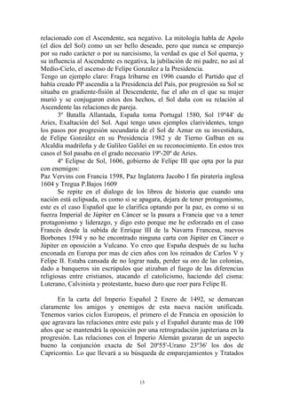 relacionado con el Ascendente, sea negativo. La mitología habla de Apolo
(el dios del Sol) como un ser bello deseado, pero que nunca se emparejo
por su rudo carácter o por su narcisismo, la verdad es que el Sol quema, y
su influencia al Ascendente es negativa, la jubilación de mi padre, no así al
Medio-Cielo, el ascenso de Felipe Gonzalez a la Presidencia.
Tengo un ejemplo claro: Fraga Iribarne en 1996 cuando el Partido que el
había creado PP ascendía a la Presidencia del País, por progresión su Sol se
situaba en gradiente-fisión al Descendente, fue el año en el que su mujer
murió y se conjugaron estos dos hechos, el Sol daña con su relación al
Ascendente las relaciones de pareja.
       3º Batalla Allantada, España toma Portugal 1580, Sol 19º44' de
Aries, Exaltación del Sol. Aquí tengo unos ejemplos clarividentes, tengo
los pasos por progresión secundaria de el Sol de Aznar en su investidura,
de Felipe González en su Presidencia 1982 y de Tierno Galban en su
Alcaldía madrileña y de Galileo Galilei en su reconocimiento. En estos tres
casos el Sol pasaba en el grado necesario 19º-20º de Aries.
       4º Eclipse de Sol, 1606, gobierno de Felipe III que opta por la paz
con enemigos:
Paz Vervins con Francia 1598, Paz Inglaterra Jacobo I fin piratería inglesa
1604 y Tregua P.Bajos 1609
       Se repite en el dialogo de los libros de historia que cuando una
nación está eclipsada, es como si se apagara, dejara de tener protagonismo,
este es el caso Español que lo clarifica optando por la paz, es como si su
fuerza Imperial de Júpiter en Cáncer se la pasara a Francia que va a tener
protagonismo y liderazgo, y digo esto porque me he esforzado en el caso
Francés desde la subida de Enrique III de la Navarra Francesa, nuevos
Borbones 1594 y no he encontrado ninguna carta con Júpiter en Cáncer o
Júpiter en oposición a Vulcano. Yo creo que España después de su lucha
enconada en Europa por mas de cien años con los reinados de Carlos V y
Felipe II. Estaba cansada de no lograr nada, perder su oro de las colonias,
dado a banqueros sin escrúpulos que atizaban el fuego de las diferencias
religiosas entre cristianos, atacando el catolicismo, haciendo del cisma:
Luterano, Calvinista y protestante, hueso duro que roer para Felipe II.

      En la carta del Imperio Español 2 Enero de 1492, se demarcan
claramente los amigos y enemigos de esta nueva nación unificada.
Tenemos varios ciclos Europeos, el primero el de Francia en oposición lo
que agravara las relaciones entre este país y el Español durante mas de 100
años que se mantendrá la oposición por una retrogradación jupiteriana en la
progresión. Las relaciones con el Imperio Alemán gozaran de un aspecto
bueno la conjunción exacta de Sol 20º55'-Urano 23º36' los dos de
Capricornio. Lo que llevará a su búsqueda de emparejamientos y Tratados



                                     13
 
