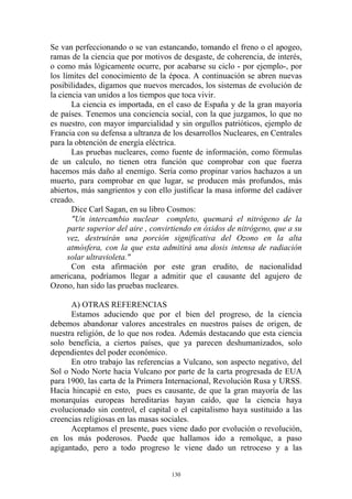 Se van perfeccionando o se van estancando, tomando el freno o el apogeo,
ramas de la ciencia que por motivos de desgaste, de coherencia, de interés,
o como más lógicamente ocurre, por acabarse su ciclo - por ejemplo-, por
los límites del conocimiento de la época. A continuación se abren nuevas
posibilidades, digamos que nuevos mercados, los sistemas de evolución de
la ciencia van unidos a los tiempos que toca vivir.
       La ciencia es importada, en el caso de España y de la gran mayoría
de países. Tenemos una conciencia social, con la que juzgamos, lo que no
es nuestro, con mayor imparcialidad y sin orgullos patrióticos, ejemplo de
Francia con su defensa a ultranza de los desarrollos Nucleares, en Centrales
para la obtención de energía eléctrica.
       Las pruebas nucleares, como fuente de información, como fórmulas
de un calculo, no tienen otra función que comprobar con que fuerza
hacemos más daño al enemigo. Sería como propinar varios hachazos a un
muerto, para comprobar en que lugar, se producen más profundos, más
abiertos, más sangrientos y con ello justificar la masa informe del cadáver
creado.
       Dice Carl Sagan, en su libro Cosmos:
       "Un intercambio nuclear completo, quemará el nitrógeno de la
      parte superior del aire , convirtiendo en óxidos de nitrógeno, que a su
      vez, destruirán una porción significativa del Ozono en la alta
      atmósfera, con la que esta admitirá una dosis intensa de radiación
      solar ultravioleta."
       Con esta afirmación por este gran erudito, de nacionalidad
americana, podríamos llegar a admitir que el causante del agujero de
Ozono, han sido las pruebas nucleares.

      A) OTRAS REFERENCIAS
      Estamos aduciendo que por el bien del progreso, de la ciencia
debemos abandonar valores ancestrales en nuestros países de origen, de
nuestra religión, de lo que nos rodea. Además destacando que esta ciencia
solo beneficia, a ciertos países, que ya parecen deshumanizados, solo
dependientes del poder económico.
      En otro trabajo las referencias a Vulcano, son aspecto negativo, del
Sol o Nodo Norte hacia Vulcano por parte de la carta progresada de EUA
para 1900, las carta de la Primera Internacional, Revolución Rusa y URSS.
Hacia hincapié en esto, pues es causante, de que la gran mayoría de las
monarquías europeas hereditarias hayan caído, que la ciencia haya
evolucionado sin control, el capital o el capitalismo haya sustituido a las
creencias religiosas en las masas sociales.
      Aceptamos el presente, pues viene dado por evolución o revolución,
en los más poderosos. Puede que hallamos ido a remolque, a paso
agigantado, pero a todo progreso le viene dado un retroceso y a las


                                     130
 