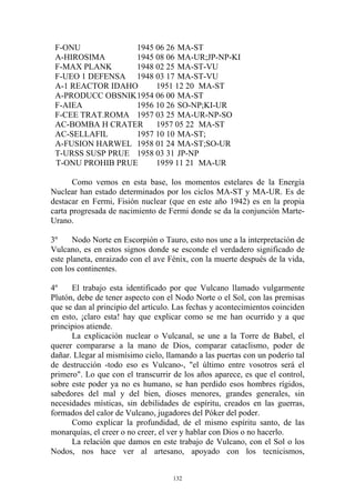F-ONU            1945 06 26 MA-ST
 A-HIROSIMA       1945 08 06 MA-UR;JP-NP-KI
 F-MAX PLANK      1948 02 25 MA-ST-VU
 F-UEO 1 DEFENSA 1948 03 17 MA-ST-VU
 A-1 REACTOR IDAHO     1951 12 20 MA-ST
 A-PRODUCC OBSNIK 1954 06 00 MA-ST
 F-AIEA           1956 10 26 SO-NP;KI-UR
 F-CEE TRAT.ROMA 1957 03 25 MA-UR-NP-SO
 AC-BOMBA H CRATER     1957 05 22 MA-ST
 AC-SELLAFIL      1957 10 10 MA-ST;
 A-FUSION HARWEL 1958 01 24 MA-ST;SO-UR
 T-URSS SUSP PRUE 1958 03 31 JP-NP
 T-ONU PROHIB PRUE     1959 11 21 MA-UR

       Como vemos en esta base, los momentos estelares de la Energía
Nuclear han estado determinados por los ciclos MA-ST y MA-UR. Es de
destacar en Fermi, Fisión nuclear (que en este año 1942) es en la propia
carta progresada de nacimiento de Fermi donde se da la conjunción Marte-
Urano.

3º     Nodo Norte en Escorpión o Tauro, esto nos une a la interpretación de
Vulcano, es en estos signos donde se esconde el verdadero significado de
este planeta, enraizado con el ave Fénix, con la muerte después de la vida,
con los continentes.

4º    El trabajo esta identificado por que Vulcano llamado vulgarmente
Plutón, debe de tener aspecto con el Nodo Norte o el Sol, con las premisas
que se dan al principio del artículo. Las fechas y acontecimientos coinciden
en esto, ¡claro esta! hay que explicar como se me han ocurrido y a que
principios atiende.
      La explicación nuclear o Vulcanal, se une a la Torre de Babel, el
querer compararse a la mano de Dios, comparar cataclismo, poder de
dañar. Llegar al mismísimo cielo, llamando a las puertas con un poderío tal
de destrucción -todo eso es Vulcano-, "el último entre vosotros será el
primero". Lo que con el transcurrir de los años aparece, es que el control,
sobre este poder ya no es humano, se han perdido esos hombres rígidos,
sabedores del mal y del bien, dioses menores, grandes generales, sin
necesidades místicas, sin debilidades de espíritu, creados en las guerras,
formados del calor de Vulcano, jugadores del Póker del poder.
      Como explicar la profundidad, de el mismo espíritu santo, de las
monarquías, el creer o no creer, el ver y hablar con Dios o no hacerlo.
      La relación que damos en este trabajo de Vulcano, con el Sol o los
Nodos, nos hace ver al artesano, apoyado con los tecnicismos,


                                    132
 