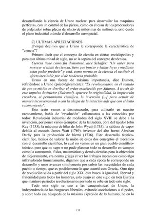 desarrollando la ciencia de Urano nuclear, para desarrollar las maquinas
perfectas, con un control de las piezas, como en el caso de los procesadores
de ordenador sobre placas de silicio de milésimas de milímetro, esto desde
el plano industrial o desde el desarrollo aerospacial.

       C) ULTIMAS APRECIACIONES
       ¿Porqué decimos que a Urano le corresponde la característica de
"ciencia"?
       Primero decir que el concepto de ciencia en ciertas enciclopedias y
para esta última mitad de siglo, no se la separa del concepto de técnica.
       Ciencia tiene como fin demostrar, dice Schaffer: "Un saber para
      merecer el título de ciencia, tiene que buscar y hallar leyes y mediante
      estas poder predecir" y está, como norma en la ciencia el sustituir el
      efecto inevitable por el de tendencia probable.
       Urano en una fuente de máxima importancia, dice Dumon,
refiriéndose a Urano (psicológicamente): "Es revolucionario en el sentido
de que su misión es derribar el orden establecido por Saturno. A través de
este impulso destructor (Vulcanal), aparece la originalidad, la inspiración
creadora, el pensamiento científico, la invención [...] para actuar de
manera inconvencional o con la chispa de la intuición más que con el lento
razonamiento".
       Este texto vamos a desmenuzarlo, para utilizarlo en nuestro
razonamiento, habla de "revolución" vallamosnos a las conocidas por
todos: Revolución industrial de mediados del siglo XVIII se debe a la
invención, por poner varios ejemplos: de la lanzadera, obra del tejedor John
Kay (1733), la máquina de hilar de John Wyatt (1735), la caldera de vapor
debida al escocés James Watt (1769), inventor del alto horno Abrahan
Darby para la producción de hierro (1736). Este desarrollo técnico-
científico, hemos de valorar la unión de estos dos conceptos el mecánico
con el desarrollo científico, lo cual no vemos en un gran pueblo científico-
teórico, pero que no supo o no pudo plasmar todo su desarrollo en campos
como la astronomía, física, matemáticas y demás ciencias para la obtención
de mejoramiento, era norma griega el ver los trabajos mecánicos como algo
infravalorado humanamente, digamos que a cada época le corresponde un
desarrollo y unos avances simplemente por cubrir las necesidades de cada
pueblo o tiempo, que es posiblemente lo que ocurrió con Grecia,. Otro tipo
de revolución se da a partir del siglo XIX, esta busca la igualdad, libertad y
fraternidad para todos los hombres, esto cuajo en este siglo en toda Europa
que mantuvo periodos revolucionarios por todo su orbe en todo este siglo.
       Todo este siglo se une a las características de Urano, la
independencia de los burgueses liberales, evitando asociaciones o el poder,
y sobre todo esa búsqueda de la máxima expresión de lo humano, no en lo



                                     133
 