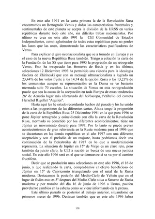 En este año 1991 en la carta primera la de la Revolución Rusa
encontramos un Retrogrado Venus y dadas las características fraternales y
sentimentales de este planeta se acepta la división de la URSS en varias
repúblicas durante todo este año, sin difíciles trabas nacionalistas. Por
último se crea en este año 1991 la CEI Comunidad de Estados
Independientes, como aglutinador de todas estas repúblicas para no perder
los lazos que las unen, demostrando las características pacificadoras de
Venus.
       Para explicar el giro neonacionalista que se a tomado en Europa y es
el caso de la nueva República Rusa también. Traigo a colación la carta de
la Fundación de las SS que tiene para 1993 la progresión de un retrogrado
Venus. Esto ha traspasado las fronteras de Rusia y en las últimas
selecciones 12 Diciembre 1993 ha permitido una victoria para la ideología
fascista de Zhirinoski que con su mensaje ultranacionalista a logrado un
23,44% de los votos frente a los 14,74 de la opción Rusia o los 13,23% de
los comunistas aunque su representación en la Duma se ve bastante
mermada solo 70 escaños. La situación de Venus en esta retrogradación
puede que sea la causa de la aceptación en toda Europa de estas tendencias
26º de Acuario lugar más afortunado del horóscopo, Perihelio del cometa
Herschel Rigollet "Aquiles".
       Hasta aquí les he estado recordando hechos del pasado y los he unido
estos a las progresiones de las diferentes cartas. Ahora tengo la progresión
de la carta de la República Rusa 25 Diciembre 1991 en la que para 1996 se
pone Júpiter retrogrado y coincidiendo con ella la carta de la Revolución
Rusa, mermado su cometido por los diferentes acontecimientos, tiene un
Júpiter en movimiento directo para 1997. Por lo tanto se puede prever
acontecimientos de gran relevancia en la Rusia moderna para el 1996 que
se decantaran en las demás repúblicas en el año 1997 con una diferente
aceptación y son el preludio de un reajuste, hasta podríamos decir una
continuación de la Perestroika de 1987 en lo que a modernización
representa. La situación de Júpiter en 15º de Virgo es un claro reto, pero
también da juicio claro, la CEI a nacido en busca de una nueva justicia
social. En este año 1996 será en el que se demuestre si se va por el camino
fructífero.
       Decir que se producirán unas selecciones en este año 1996, el 16 de
junio, y que realizando la carta, comprobamos el efecto beneficioso de
Júpiter en 15º de Capricornio triangulando con el natal de la Rusia
moderna. Destacamos la posición del Medio-Cielo de Yeltsin que en el
lugar de fisión esto es 5º despues del Medio-Cielo situa a Saturno de Rusia
moderna y por transito del día 16 de junio de 1996 a Urano, pueden
preveherse cambios en la cabeza como se viene informando en la prensa.
       Este último parrafo es posterior al trabajo anterior, situandome en
primeros meses de 1996. Destacar también que en este año 1996 habra


                                    138
 