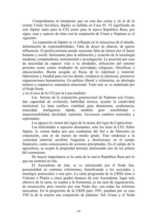Comprobamos al interpretar que en esta dos cartas y en la de la
extinta Unión Soviética, Júpiter se hallaba en Casa IV. El significado de
este Júpiter tanto para la CEI como para la nueva Republica Rusa, por
signo, casa y aspecto de trino con la conjunción de Urano y Neptuno es el
siguiente:
        La expansión de Júpiter se ve reflejada en lo minucioso de el detalle,
delimitación de responsabilidades. Falta de deseo de abarcar, de querer
influenciar. El perfeccionismo puede ocasionar falta de interes por el factor
humano y social. Interesante para la utilización y creación de la tecnología
moderna, computadoras, instrumental e investigación. La posición por casa
da necesidad de espacio vital a su alrededor, utilización del entorno
proximo como centro irradiador de actividades religiosas, filosóficas o
educacionales. Buena acogida en Rusia de lo espiritual y material.
Optimismo y bondad para con los demás, tendencia al altruismo, promover
organizaciones humanitarias. En política liberal y reformista, en ideología
místico y expansivo, naturaleza emocional. Todo esto se ve endulzado por
el Nodo Norte
y en el caso de la CEI por la Luna también.
       Las fuerzas de la conjunción generacional de Neptuno con Urano,
dan capacidad de evolución, habilidad técnica, ayudan la creatividad
intelectual. La luna confiere vitalidad, gran dinamismo, exuberancia,
tenacidad, inteligencia rápida, también gran sensibilidad e
impresionabilidad, docilidad, sumisión. Favorecen cambios materiales y
espirituales.
       Los apoyos le vienen del signo de la razón, del rigor de Capricornio.
       Las dificultades o aspectos disonantes, solo los tiene la CEI. Sobre
Júpiter, le vienen dados por una cuadratura del Sol y de Mercurio en
conjunción, esta es de menos de medio grado. Trae tendencia a la
voracidad material, posibles Angustias y desilusiones en el campo
financiero, como consecuencia de acciones precipitadas. En el campo de la
agricultura, se acepta la propiedad terrenal, derrocando uno de los pilares
del comunismo.
       De mayor importancia es la carta de la nueva Republica Rusa por lo
que me centraré en ella.
       El Ascendente de ésta, se ve entrelazado por el Nodo Sur,
personalidad en continuo reformismo, beneficiando a los asociados y
enemigos potenciales a este pais. La carta progresada de la URSS tiene a
Vulcano o Plutón a cinco grados despues de este Ascendente, lugar más
efectivo de la carta, en cuanto a la fisonomía, es un caso de regeneración,
de resurección, pero inscrito por este Nodo Sur, con todas las reformas
necesarias. En la progresión de la URSS para 1991, pasaban por su casa
VIII la de la muerte una conjunción de planetas: Sol, Urano y el Nodo



                                     140
 