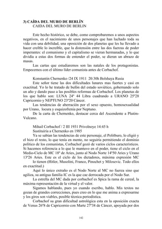 3) CAÍDA DEL MURO DE BERLÍN
     CAIDA DEL MURO DE BERLIN

      Este hecho histórico, se debe, como comprobaremos a unos aspectos
negativos, en el nacimiento de unos personajes que han luchado toda su
vida con una debilidad, una oposición de dos planetas que les ha llevado a
hacer creíble lo increíble, que la distensión entre las dos fuerzas de poder
imperantes: el comunismo y el capitalismo se vieran hermanadas, y lo que
dividía a estas dos formas de entender el poder, se dieran un abrazo de
masas.
      Las cartas que estudiaremos son las natales de los protagonistas.
Empecemos con el último líder comunista antes de Corbachof.

       Konstantin Chernenko /24 IX 1911 20:30h Bolshaya Rusia
       Este señor tiene las dos dificultades lunares mas fuertes y casi en
exactitud. Yo lo he tratado de bufón del estado soviético, gobernando solo
un año y dando paso a las posibles reformas de Corbachof. Los planetas de
los que hablo son: LUNA 24º 44 Libra cuadrando a URANO 25º28
Capricornio y NEPTUNO 23º20 Cáncer.
       Las tendencias de aberración por el sexo opuesto, homosexualidad
por Urano, locura y esquizofrenia por Neptuno.
       De la carta de Chernenko, destacar cerca del Ascendente a Plutón-
Vulcano.

       Mihail Corbachof / 2 III 1931 Privolnoye 14:45 h
       Sustituiría a Chernenko en 1985
       Ya se sabían las tendencias de este personaje, el Politburo, lo eligió y
el hizo el resto, lo que tenía en mente, no seguiría permitiendo el dominio
político de los comunistas, Corbachof gozó de varios ciclos característicos.
Si hacemos referencia a lo que le mantuvo en el poder, tiene el ciclo en el
Medio-Cielo de MC 18º de Aries, junto al Nodo Norte 14º50 Aries y Urano
13º26 Aries. Este es el ciclo de los dictadores, máxima expresión MC
       lo tienen (Hitler, Musolini, Franco, Pinochet y Milosevic. Todo ellos
en exactitud.)
       Aquí lo único extraño es el Nodo Norte al MC no fuerza sino que
agiliza, su antigua familia IC es la que cae derrocada por el Nodo Sur.
       La estrella del MC dada por corbachof es Spica la rama de cereal, la
máxima representación de la virtud y el valor.
       Sigamos hablando, pues yo cuando escribo, hablo. Mis textos no
gozan de grandes correcciones, pues creo en lo que me anima a expresarme
y los giros son viables, posible técnica periodística.
       Corbachof su gran dificultad astrológica esta en la oposición exacta
de Venus 26º8 de Capricornio con Marte 27º38 de Cáncer, apoyada por dos


                                      142
 
