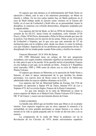 El aspecto que más destaca es el enfrentamiento del Nodo Norte en
oposición a Marte, esto le une a los anteriores personajes, un Marte en
tensión y influjo. En las tres cartas natales hay un Marte poderoso en el
caso de Bush trabaja unido al ejercito como veremos en la Guerra del
Golfo, en el caso de Corbachof y Kohl ellos en su personalidad, tienen la
disciplina, lo castrense con colorido democrático, dirigentes aceptados por
la cúpula militar.
       Los aspectos del Sol de Bush, su Sol en 20º44 de Géminis, centro o
corazón de los EE.UU. hacia Urano de cuadratura, ciclo Alemán 21º26
Piscis y Palas 18º44 Piscis, destacando a Palas la Diosa armada que nace de
la justicia. Una fémina con los atavíos de las armas. Palas se une en la carta
de Corbachof a Neptuno, por lo que creo que este asteroide de 32º de
inclinación para con la eclíptica solar, desde esa altura ve como la lechuza
con ojos Glaukos. Superación de los problemas por pensamiento divino. El
disciplinado Sol no irradia poder cuando Palas actúa y clarifica las mentes.

       Francois Miterrand / 26 X 1916 4h Zarnac
       EN 1990 Miterrand tiene un eclipse de Sol por progresión
secundaria, esto según estudios colaterales significa un momento crucial de
la vida, para lo que se ha nacido. Si he querido incluir al presidente Frances
en este trabajo es por qué, en la método en Ocho , Francia la V República
tenía marcados 1989 y 1990 como de efecto con su ciclo de Júpiter con
Plutón-Vulcano.
       El aspecto que destaca en Miterranz es la oposición de Nodo Norte a
Saturno, el dará el apoyo internacional de lo que decidan los demás
personajes. Los nuevos aires de Rusia como la Unión de la Alemania,
admitiendo todos los nuevos súbditos alemanes en la CEE.
       Los aspectos del Sol de Miterrand hablan de Europa, Sol 2º24 de
Escorpión en oposición a Júpiter 0º4 de Tauro, Saturno 0º21 de Leo y
Neptuno 4º31 de Leo (ciclos Ingles, Frances de la Rusia Comunista).
             Lo que mas destaca en la carta de Mitterrand es situar la
octava superior de Marte en el Medoi-Cielo, Plutón-Vulcano 4º25 Cáncer y
MC 4º de Cáncer y nacer con movimiento directo de Urano

       CONCLUSIONES
       La batalla más difícil que un hombre tiene que librar es en su propio
interior. Esos aspectos negativos que en otros suponen la renuncia a la
normalidad, en estos grandes personajes se aúnan fuerzas y se vence, la
misión en la vida se queda pequeña ante lo vivido un día tras otro y en su
esencia.
       La comparación de la caída del Muro la podemos ver en la
Revolución de los Claveles de 1974, donde universitarios españoles



                                     144
 