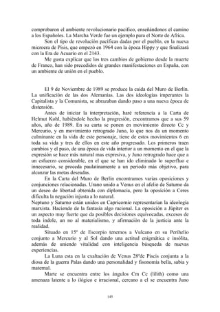 comprobaron el ambiente revolucionario pacífico, enseñándonos el camino
a los Españoles. La Marcha Verde fue un ejemplo para el Norte de Africa.
       Son el tipo de revolución pacíficas dadas por el pueblo, en la nueva
microera de Pisis, que empezó en 1964 con la época Hippy y que finalizará
con la Era de Acuario en el 2143.
       Me gusta explicar que los tres cambios de gobierno desde la muerte
de Franco, han sido precedidos de grandes manifestaciones en España, con
un ambiente de unión en el pueblo.


       El 9 de Noviembre de 1989 se produce la caída del Muro de Berlín.
La unificación de las dos Alemanias. Las dos ideologías imperantes la
Capitalista y la Comunista, se abrazaban dando paso a una nueva época de
distensión.
       Antes de iniciar la interpretación, haré referencia a la Carta de
Helmut Kohl, habiéndole hecho la progresión, encontramos que a sus 59
años, año de 1989. En su carta se ponen en movimiento directo Cc y
Mercurio, y en movimiento retrogrado Juno, lo que nos da un momento
culminante en la vida de este personaje, tiene de estos movimientos 6 en
toda su vida y tres de ellos en este año progresado. Los primeros traen
cambios y el paso, de una época de vida interior a un momento en el que la
expresión se hace más natural mas expresiva, y Juno retrogrado hace que a
un esfuerzo considerable, en el que se han ido eliminado lo superfluo e
innecesario, se proceda paulatinamente a un periodo más objetivo, para
alcanzar las metas deseadas.
       En la Carta del Muro de Berlín encontramos varias oposiciones y
conjunciones relacionadas. Urano unido a Venus en el afelio de Saturno da
un deseo de libertad obtenida con diplomacia, pero la oposición a Ceres
dificulta la negación injusta a lo natural.
Neptuno y Saturno están unidos en Capricornio representarían la ideología
marxista. Haciendo de la fantasía algo racional. La oposición a Júpiter es
un aspecto muy fuerte que da posibles decisiones equivocadas, excesos de
toda índole, un no al materialismo, y afirmación de la justicia ante la
realidad.
       Situado en 15º de Escorpio tenemos a Vulcano en su Perihelio
conjunto a Mercurio y al Sol dando una actitud enigmática e insólita,
además de uniendo vitalidad con inteligencia búsqueda de nuevas
experiencias.
       La Luna esta en la exaltación de Venus 28ºde Piscis conjunta a la
diosa de la guerra Palas dando una personalidad y fisonomía bella, sabia y
maternal.
       Marte se encuentra entre los ángulos Cm Cc (lilith) como una
amenaza latente a lo ilógico e irracional, cercano a el se encuentra Juno


                                    145
 
