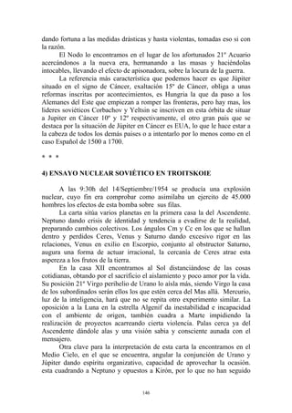 dando fortuna a las medidas drásticas y hasta violentas, tomadas eso si con
la razón.
       El Nodo lo encontramos en el lugar de los afortunados 21º Acuario
acercándonos a la nueva era, hermanando a las masas y haciéndolas
intocables, llevando el efecto de apisonadora, sobre la locura de la guerra.
       La referencia más característica que podemos hacer es que Júpiter
situado en el signo de Cáncer, exaltación 15º de Cáncer, obliga a unas
reformas inscritas por acontecimientos, es Hungria la que da paso a los
Alemanes del Este que empiezan a romper las fronteras, pero hay mas, los
lideres soviéticos Corbachov y Yeltsin se inscriven en esta órbita de situar
a Jupiter en Cáncer 10º y 12º respectivamente, el otro gran pais que se
destaca por la situación de Júpiter en Cáncer es EUA, lo que le hace estar a
la cabeza de todos los demás paises o a intentarlo por lo menos como en el
caso Español de 1500 a 1700.

* * *

4) ENSAYO NUCLEAR SOVIÉTICO EN TROITSKOIE

       A las 9:30h del 14/Septiembre/1954 se producía una explosión
nuclear, cuyo fin era comprobar como asimilaba un ejercito de 45.000
hombres los efectos de esta bomba sobre sus filas.
       La carta sitúa varios planetas en la primera casa la del Ascendente.
Neptuno dando crisis de identidad y tendencia a evadirse de la realidad,
preparando cambios colectivos. Los ángulos Cm y Cc en los que se hallan
dentro y perdidos Ceres, Venus y Saturno dando excesivo rigor en las
relaciones, Venus en exilio en Escorpio, conjunto al obstructor Saturno,
augura una forma de actuar irracional, la cercanía de Ceres atrae esta
aspereza a los frutos de la tierra.
       En la casa XII encontramos al Sol distanciándose de las cosas
cotidianas, obtando por el sacrificio el aislamiento y poco amor por la vida.
Su posición 21º Virgo perihelio de Urano lo aísla más, siendo Virgo la casa
de los subordinados serán ellos los que estén cerca del Mas allá. Mercurio,
luz de la inteligencia, hará que no se repita otro experimento similar. La
oposición a la Luna en la estrella Algenif da inestabilidad e incapacidad
con el ambiente de origen, también cuadra a Marte impidiendo la
realización de proyectos acarreando cierta violencia. Palas cerca ya del
Ascendente dándole alas y una visión sabia y consciente aunada con el
mensajero.
       Otra clave para la interpretación de esta carta la encontramos en el
Medio Cielo, en el que se encuentra, angular la conjunción de Urano y
Júpiter dando espíritu organizativo, capacidad de aprovechar la ocasión.
esta cuadrando a Neptuno y opuestos a Kirón, por lo que no han seguido


                                     146
 