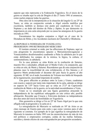 aspecto que más representa a la Federación Yugoslava. En el inicio de la
guerra se situaba aquí la cola de Dragón el día 27 Junio 1991 al amanecer,
como suelen empezar todas las guerras.
      Otra clave de la interpretación es la situación del ángulo Cc en 25º de
Tauro, se sitúa en conjunción cerrada a Algol estrella maléfica por
excelencia, también se destaca este punto por cuadratura de Ceres y
Neptuno y un dedo del destino de Palas y Júpiter, lo que demuestra su
importancia en esta carta atrayendo por su causa las amarguras de la guerra
iniciada en 1991.
      Encontramos los ángulos conjuntos a Algol en el caso de la
Dictadura de Hitler, y los Accidentes nucleares de Chernobil y Oklahoma.

A) REPUBLICA FEDERADA DE YUGOSLAVIA
PROGRESION 1990 RETROGRADO MERCURIO
       El instinto criminal se mide, por las aflicciones de Neptuno, aquí en
esta progresión lo encontramos opuesto a Mercurio(extravagancia) y
Venus(cambios desafortunados) cuadrando a Palas la sabiduría por lo que
están debilitados los campos de la mística, la lógica, la cultura, el
sentimentalismo, la sabiduría.
       En la casa primera se sitúa Kirón en la exaltación de Saturno,
maestro frío y calculador, aflijido por el Medio Cielo y la conjunción, que
se sitúa en este, de Marte y Saturno. Recordemos que de esta conjunción de
planetas nace la irascibilidad de esta exfederación, el frío Saturno y el
agresivo Marte produciendo el decantar del país hacia la guerra al año
siguiente. El MC en el nodo Ascendente de Vulcano nos habla de búsqueda
de la regeneración, necesidad imperante de cambio.
       Una grave aflicción se produce entre la Luna y Urano, cuadratura
casi exacta y aspecto por tanto más importante de la carta, además se dirige
en aspecto de 135º hacia Ceres que se sitúa en 27,5º de Capricornio
exaltación de Marte o de la guerra, en la natividad encontrábamos a Vesta.
       Urano se ve ensalzado por una figura geométrica atrayendo la
independencia de las repúblicas subyugadas en este crítico año, posible
afirmación. Recordar que Croacia y Eslovenia declaran su independencia
dos días antes del inicio de hostilidades en Yugoslavia.
       Otra geometría se dirige a Cm en 25º de Tauro Algol por lo que esta
afligida toda la progresión y la carta en sí.
       La retrogradación de Mercurio se realizada en 10º de Aries es un
claro mensaje de Guerra para esta carta y que como veremos para el año
siguiente se constata. Un ejemplo de lo que significa la retrogradación de
Mercurio lo tenemos en Italia 1993 con las encarcelaciones de más de tres
mil políticos o empresarios corruptos, caídas de las mafias Italianas,
suicidios y demás efectos de esta retrogradación por progresión secundaria.



                                     148
 