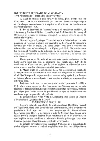 B) REPUBLICA FEDERADA DE YUGOSLAVIA
1994 PROGRESION DIRECTO DE SATURNO
       Al alzar la mirada a esta carta y al futuro, pues escribo esto en
Febrero de 1994 no puedo nada más que comentar, los detalles que surgen
del estudio pues como veremos se repiten las aflicciones casi con la misma
exactitud que en el 1990.
       El Sol se encuentra en "Scheat" estrella de traducción maléfica, el
vitalizador y dominante Sol es requerido por dedo del destino, la Luna y el
IC familia de origen, se conjugan atrayendo las causas de esta guerra la
étnica o la religiosa.
       Neptuno sigue afligido por Venus, Mercurio y Palas incluso con más
precisión. A Neptuno se dirige una geometría de 135º desde la cuadratura
formada por Vesta y ángulo Cm, desde Algol. Todo ello es causante de
criminalidad, aun así un triangulo con Júpiter y el Nodo Norte dan cierta
luz positiva al Poseidón de la mítología, de la religión, de la música. Que
en sus otras características domina los más bajos instintos y las actuaciones
más violentas.
       Urano que en el 90 tenía el aspecto más exacto cuadratura con la
Luna ahora tiene con esta la geometría más exacta unos 135º de la
cuadratura de Ceres con esta, por lo que se repiten las dificultades entre
estos planetas, con las mismas características negativas.
       El Medio Cielo se le dirige otros 135º, por la conjunción exacta de
Marte y Saturno en cuadratura a Kirón, ahora esta conjunción no domina en
el Medio Cielo pero le impone en cierta manera su ley agria. Recordar que
es Saturno el que se pone directo y trae consigo el efecto en la progresión,
dificultad clara.
       Podemos decir que es un momento crucial para esta República
Federada o lo que queda de ella. Esperemos que Saturno muestre su lado
riguroso y de racionalidad, haciendo entrar a las partes enfrentadas, por una
paz digna para todos, existe la posibilidad de que se recrudezcan los
combates y que se generalice el conflicto
       La conjunción del Nodo Norte al Ascendente sitúa la cola de Dragón
a los asociados , ¿fuerzas de la ONU?.
                     C) MILOSEVIC 20 VIII 1941
       La carta natal del presidente de la desmembrada República Federal
de Yugoslavia, tiene unas características determinantes, antes de entrar en
precisiones decir que nace con una conjunción de Saturno-Urano
beneficiosa para EEUU y un trígono a esta de Neptuno beneficiosa para
Rusia. De este triángulo sale un brazo cuadrando a el Sol de Milosevic, lo
que implica en sus conflictos a Alemania, Francia y Portugal, cada una
tomando posturas diferentes con el conflicto pero tocadas.
       El aspecto clave al progresar la carta de Milosevic es la cuadratura de
nodos a Júpiter, sacando a traslucir un plebiscito de Ley, una obligación en


                                     149
 
