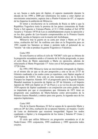 su ser, buena o mala pero de Júpiter, el aspecto mantenido durante la
década de los 1990 y 2000 por relentizarse los nodos y estar Júpiter en
movimiento estacionario, aspecta éste a Plutón-Vulcano en 45º, el aspecto
de los Imperios la ambición de Milosevic.
       El temor a involucrarse en la contienda de Rusia se debe a que la
República Yugoslava tenía la premisa de los países comunistas de Nodo
Norte o Sol opuesto a Vulcano-Plutón. el 31 I 1946 estaban el Sol 10º30
Acuario y Vulcano 10º38 de Leo es endiabladamente exacta la oposición y
en los diez grados de Leo-Acuario comprometidos en la Primera Guerra
Mundial, nacida en Sarajevo con la muerte del Archiduque.
       Milosevic trae la guerra en su carta por situar a Marte en 21º de
Aries, exaltación del Sol. Se reafirma este dato en la Progresión pues en
1991 cuando los Saturnos se trinan y permite todo el potencial de su
"misión " de vida se produce la guerra Yugoslava o Valcánica.

       Carta 1991
       En esta Guerra se utiliza el ciclo de "OCHO" ciclo que se obtiene de
la progresión secundaria unida a el transito de la fecha progresada, es pues
el ciclo Ruso de Marte aspectando a Marte en oposición, además de
relacionarlo el Marte Progresado 17º Aries con el Sol progresado y transito
15º20 Libra.
       En 1991-1992 Milosevic tiene un movimiento retrogrado de Júpiter,
en el mismo día en que se da por porgresión y esta se da en 21º27 de
Géminis cuadrando a los nodos como ya repetimos, este Júpiter angular al
Ascendente de EEUU. Esto está en otro momento clave de la historia
Europea los Imperios Alemán 1871 al progresarlo para la Segunda Guerra
Mundial mantiene la posición de Júpiter en 20º de Géminis, o el Imperio
Japonés de 1868 con Júpiter en 21º de Piscis y a su vez los dos por transito
1939 aspecto de Júpiter cuadrando o en conjunción con estos grados. Esto
es importante por que si exceptuamos que Alemania de 1871 tiene en
progresión una cuadratura de Marte-Saturno como provocadora de la
Primera Guerra Mundial y estático para esta guerra, la segunda nace de los
aspectos Jupiterianos.

       Carta 1995
       Fin de la Guerra Bosniaca, El Sol se separa de la oposición Marte y
entra en 20º de Libra, exaltación de su opuesto Saturno, un traspiés. Cuarto
de Luna en detrimento que ocasiona inseguridad. Siguen los nodos
cuadrando a Júpiter y la triangualción de los lentos [ Saturno 0º Urano ]
120º Neptuno.
       El ciclo que utiliza Milosevic en progresión secundaria es el de
Nodo-Urano: 1991 conjunción, 1995 cuadratura y 1999 oposición todos
exactos.


                                    150
 