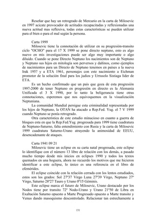 Reseñar que hay un retrogrado de Mercurio en la carta de Milosevic
en 1997 acicate provocador de actitudes recapacitadas y reflexionadas una
nueva actitud mas reflexiva, todas estas características se pueden utilizar
para el bien o para el mal según la persona.

       Carta 1999
       Milosevic tiene la connotación de utilizar en su progresión-transito
ciclo "OCHO" para el 17 X 1999 se pone directo neptuno, esto es algo
nuevo en mis investigaciones puede ser algo muy importante o algo
diluido. Cuando se pone Directo Neptuno los nacimientos son de Neptuno
y Neptuno sus hijos en mitología son perversos y dañinos, como ejemplos
de nacimientos para un Directo de Neptuno tenemos en países a la nueva
Irak 195? y a ETA 1961, personajes con este nacimiento a Eichman
promotor de la solución final para los judios y Urrusolo Sistiaga líder de
ETA.
       Es un hecho confirmado que un país que goza de esta progresión
1997-2000 de tener Neptuno en progresión en directo es la Alemania
Unificada el 3 X 1990, por lo tanto la beligerancia tiene otras
connotaciones, esperemos que nos equivoquemos en la visualización
Neptuniana.
       La comunidad Mundial persigue esta criminalidad representada por
los hijos de Neptuno, la OTAN ha atacado a Rep.Fed. Yug. el 7 V 1999
cuando Neptuno se ponía retrogrado.
       Otra característica de este estudio minucioso en cuanto a guerra de
bloques esta en que la Rep.Fed.Yug. progresada para 1999 tiene cuadratura
de Neptuno-Saturno, falta entendimiento con Rusia y la carta de Milosevic
1999 cuadratura Saturno-Urano atrayendo la animosidad de EEUU,
desencadenante de ataques.

       Carta 1941 09 21
       Milosevic tiene un eclipse en su carta natal progresada, este eclipse
lo identifique con el número 13 libre de relación con los demás, a pasado
mucho tiempo desde mis inicios en eclipses 1990 y todos los textos
quemados en una hoguera, ahora no recuerdo los motivos que me hicieron
identificar a este eclipse, lo único es una referencia en el libro de
efemérides.
       El eclipse coincide con la relación cerrada con los lentos estudiados,
estos son los grados: Sol 27º37 Virgo Luna 27º39 Virgo, Neptuno 27º
Virgo, Saturno 28º27 Tauro y Urano 0º15 Géminis.
       Este eclipse marca el futuro de Milosevic, Urano destacado por los
Nodos tiene por transito 72º Nodo-Urano y Urano 21º50 de Libra en
Exaltación Saturno opuesto a Marte Progresado opuesto a Marte transito y
Venus dando masoquismo descontrolado. Relacionar tan estrechamente a


                                     151
 