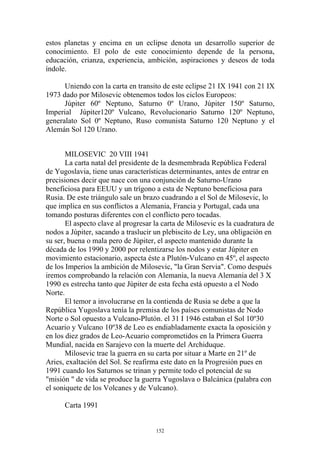 estos planetas y encima en un eclipse denota un desarrollo superior de
conocimiento. El polo de este conocimiento depende de la persona,
educación, crianza, experiencia, ambición, aspiraciones y deseos de toda
índole.

      Uniendo con la carta en transito de este eclipse 21 IX 1941 con 21 IX
1973 dado por Milosevic obtenemos todos los ciclos Europeos:
      Júpiter 60º Neptuno, Saturno 0º Urano, Júpiter 150º Saturno,
Imperial Júpiter120º Vulcano, Revolucionario Saturno 120º Neptuno,
generalato Sol 0º Neptuno, Ruso comunista Saturno 120 Neptuno y el
Alemán Sol 120 Urano.


       MILOSEVIC 20 VIII 1941
       La carta natal del presidente de la desmembrada República Federal
de Yugoslavia, tiene unas características determinantes, antes de entrar en
precisiones decir que nace con una conjunción de Saturno-Urano
beneficiosa para EEUU y un trígono a esta de Neptuno beneficiosa para
Rusia. De este triángulo sale un brazo cuadrando a el Sol de Milosevic, lo
que implica en sus conflictos a Alemania, Francia y Portugal, cada una
tomando posturas diferentes con el conflicto pero tocadas.
       El aspecto clave al progresar la carta de Milosevic es la cuadratura de
nodos a Júpiter, sacando a traslucir un plebiscito de Ley, una obligación en
su ser, buena o mala pero de Júpiter, el aspecto mantenido durante la
década de los 1990 y 2000 por relentizarse los nodos y estar Júpiter en
movimiento estacionario, aspecta éste a Plutón-Vulcano en 45º, el aspecto
de los Imperios la ambición de Milosevic, "la Gran Servia". Como después
iremos comprobando la relación con Alemania, la nueva Alemania del 3 X
1990 es estrecha tanto que Júpiter de esta fecha está opuesto a el Nodo
Norte.
       El temor a involucrarse en la contienda de Rusia se debe a que la
República Yugoslava tenía la premisa de los países comunistas de Nodo
Norte o Sol opuesto a Vulcano-Plutón. el 31 I 1946 estaban el Sol 10º30
Acuario y Vulcano 10º38 de Leo es endiabladamente exacta la oposición y
en los diez grados de Leo-Acuario comprometidos en la Primera Guerra
Mundial, nacida en Sarajevo con la muerte del Archiduque.
       Milosevic trae la guerra en su carta por situar a Marte en 21º de
Aries, exaltación del Sol. Se reafirma este dato en la Progresión pues en
1991 cuando los Saturnos se trinan y permite todo el potencial de su
"misión " de vida se produce la guerra Yugoslava o Balcánica (palabra con
el soniquete de los Volcanes y de Vulcano).

      Carta 1991


                                     152
 