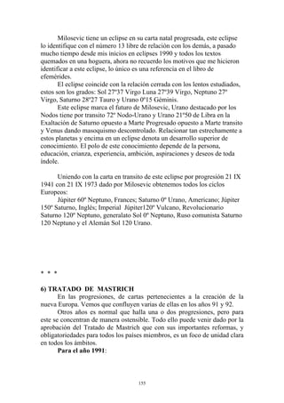 Milosevic tiene un eclipse en su carta natal progresada, este eclipse
lo identifique con el número 13 libre de relación con los demás, a pasado
mucho tiempo desde mis inicios en eclipses 1990 y todos los textos
quemados en una hoguera, ahora no recuerdo los motivos que me hicieron
identificar a este eclipse, lo único es una referencia en el libro de
efemérides.
       El eclipse coincide con la relación cerrada con los lentos estudiados,
estos son los grados: Sol 27º37 Virgo Luna 27º39 Virgo, Neptuno 27º
Virgo, Saturno 28º27 Tauro y Urano 0º15 Géminis.
       Este eclipse marca el futuro de Milosevic, Urano destacado por los
Nodos tiene por transito 72º Nodo-Urano y Urano 21º50 de Libra en la
Exaltación de Saturno opuesto a Marte Progresado opuesto a Marte transito
y Venus dando masoquismo descontrolado. Relacionar tan estrechamente a
estos planetas y encima en un eclipse denota un desarrollo superior de
conocimiento. El polo de este conocimiento depende de la persona,
educación, crianza, experiencia, ambición, aspiraciones y deseos de toda
índole.

      Uniendo con la carta en transito de este eclipse por progresión 21 IX
1941 con 21 IX 1973 dado por Milosevic obtenemos todos los ciclos
Europeos:
      Júpiter 60º Neptuno, Frances; Saturno 0º Urano, Americano; Júpiter
150º Saturno, Inglés; Imperial Júpiter120º Vulcano, Revolucionario
Saturno 120º Neptuno, generalato Sol 0º Neptuno, Ruso comunista Saturno
120 Neptuno y el Alemán Sol 120 Urano.




* * *

6) TRATADO DE MASTRICH
       En las progresiones, de cartas pertenecientes a la creación de la
nueva Europa. Vemos que confluyen varias de ellas en los años 91 y 92.
       Otros años es normal que halla una o dos progresiones, pero para
este se concentran de manera ostensible. Todo ello puede venir dado por la
aprobación del Tratado de Mastrich que con sus importantes reformas, y
obligatoriedades para todos los países miembros, es un foco de unidad clara
en todos los ámbitos.
       Para el año 1991:



                                     155
 