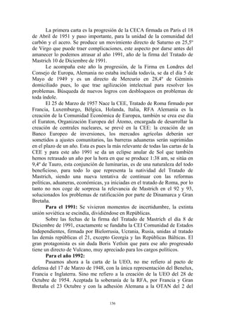 La primera carta es la progresión de la CECA firmada en París el 18
de Abril de 1951 y paso importante, para la unidad de la comunidad del
carbón y el acero. Se produce un movimiento directo de Saturno en 25,5º
de Virgo que puede traer complicaciones, este aspecto por darse antes del
amanecer lo podemos atrasar al año 1991, año de la firma del Tratado de
Mastrich 10 de Diciembre de 1991.
       Le acompaña este año la progresión, de la Firma en Londres del
Consejo de Europa, Alemania no estaba incluida todavía, se da el día 5 de
Mayo de 1949 y es un directo de Mercurio en 28,4º de Géminis
domiciliado pues, lo que trae agilización intelectual para resolver los
problemas. Búsqueda de nuevos logros con desbloqueos en problemas de
toda índole.
       El 25 de Marzo de 1957 Nace la CEE, Tratado de Roma firmado por
Francia, Luxemburgo, Bélgica, Holanda, Italia, RFA Alemania es la
creación de la Comunidad Económica de Europea, también se crea ese día
el Euraton, Organización Europea del Átomo, encargada de desarrollar la
creación de centrales nucleares, se prevé en la CEE: la creación de un
Banco Europeo de inversiones, los mercados agrícolas deberán ser
sometidos a ajustes comunitarios, las barreras aduaneras serán suprimidas
en el plazo de un año. Esta es pues la más relevante de todas las cartas de la
CEE y para este año 1991 se da un eclipse anular de Sol que también
hemos retrasado un año por la hora en que se produce 1:38 am, se sitúa en
9,4º de Tauro, esta conjunción de luminarias, es de una naturaleza del todo
beneficioso, para todo lo que representa la natividad del Tratado de
Mastrich, siendo una nueva tentativa de continuar con las reformas
políticas, aduaneras, económicas, ya iniciadas en el tratado de Roma, por lo
tanto no nos coge de sorpresa la relevancia de Mastrich en el 92 y 93,
solucionados los problemas de ratificación por parte de Dinamarca y Gran
Bretaña.
       Para el 1991: Se vivieron momentos de incertidumbre, la extinta
unión soviética se escindía, dividiéndose en Repúblicas.
       Sobre las fechas de la firma del Tratado de Mastrich el día 8 de
Diciembre de 1991, exactamente se fundaba la CEI Comunidad de Estados
Independientes, firmada por Bielorrusia, Ucrania, Rusia, unidas al tratado
las demás repúblicas el 21, excepto Georgia y las Repúblicas Bálticas. El
gran protagonista es sin duda Boris Yetlsin que para ese año progresado
tiene un directo de Vulcano, muy apreciado para los cargos políticos.
       Para el año 1992:
       Pasamos ahora a la carta de la UEO, no me refiero al pacto de
defensa del 17 de Marzo de 1948, con la única representación del Benelux,
Francia e Inglaterra. Sino me refiero a la creación de la UEO del 28 de
Octubre de 1954. Aceptada la soberanía de la RFA, por Francia y Gran
Bretaña el 23 Octubre y con la adhesión Alemana a la OTAN del 2 del


                                     156
 