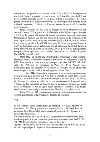 mismo mes. Se produce en la carta de la UEO, a 14,7º de Escorpión un
directo de Venus, se producen pues alianzas de fraternidad, para la defensa
de la Unidad Europea desde los campos militar y económico. El exilio
puede reconvertir los logros pero no deja de ser una posición potente, en el
afelio de Neptuno y Perihelio de Vulcano, oposición universal de los dos
generacionales.
       Queda incluido en este año la progresión de la Organización del
Atlántico Norte OTAN, junto a la UEO son la unión defensiva para Europa
y EUA en la guerra fría, contra el bloque comunista, tiene por tanto esta
Organización bastante del carisma Europeo. Se habla de la eliminación de
esta Organización, pues ya no hay amenaza desde la URSS, aun así resiste
los embates y perdura. La OTAN tiene para 1992 un retrogrado Vesta en
26,8º de Sagitario, en las relaciones con el extranjero la virtud, también
tiene para este año un directo de Saturno 29º de Leo con las consiguientes
complicaciones que esto trae consigo, situándose la estrella Regulus
llamada "la cola del León".
       Para 1993: Se ha ratificado Mastrich por Dinamarca y Gran Bretaña.
Haciendo ciertas salvedades, aceptadas por todos los miembros y por la
CEE. Únicamente se sitúa una progresión para este año, la CECA del 18 de
Abril de 1951, con un retrogrado de Palas en 14º de Acuario muy
beneficioso para los estudios, y realzando la sabiduría en las relaciones
entre amigos o socios, unidos para el logro de ciertos fines.
             En 1994: Unicamente encontramos un movimiento planetario
de progresión para la carta del Acta Única, entrada en vigor del Mercado
Común, 1 de Julio de 1987, se sitúa un retrogrado de Juno en 6,7º de Piscis,
el efecto es de realizar un esfuerzo, recompensado con los frutos del saber
y logros en las campañas, de todo lo que se emprenda, dirigido por carta
hacia el Mercado y por el signo hacia beneficios sanitarios o de largas
condenas, se puede enriquecer con nuevas filosofías en el plano social.
       Entre 1991 a 1992 encontramos cinco movimientos planetarios y un
eclipse, constatando la relevancia del Tratado de Mastrich.

TPI

El TPI Tribunal Penal Internacional, se aprobó:17 VII 1998, empezó en
esta fecha:1 VII 2002 y juraron su cargo los jueces:11 III 2003. Para los
delitos de Lesa Humanidad ha nacido con el juramento de 18 jueces y el
apoyo de 89 naciones.
La carta estudiada es la de 11 III 2003 sin tener un ascendente claro tiene
mucha enjundia si se hace una superposición o sinastría a la de la ONU 26
VI 1945. Comprobamos entonces el Imperio de la Ley.
Júpiter TPI en 8º59 de Leo y Vulcano-Plutón de la ONU en 8º49 de Leo es
el ciclo Imperial por 15 imperios formados con este ciclo.


                                    157
 