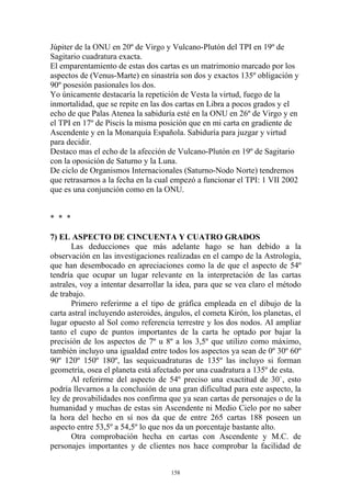 Júpiter de la ONU en 20º de Virgo y Vulcano-Plutón del TPI en 19º de
Sagitario cuadratura exacta.
El emparentamiento de estas dos cartas es un matrimonio marcado por los
aspectos de (Venus-Marte) en sinastría son dos y exactos 135º obligación y
90º posesión pasionales los dos.
Yo únicamente destacaría la repetición de Vesta la virtud, fuego de la
inmortalidad, que se repite en las dos cartas en Libra a pocos grados y el
echo de que Palas Atenea la sabiduría esté en la ONU en 26º de Virgo y en
el TPI en 17º de Piscis la misma posición que en mi carta en gradiente de
Ascendente y en la Monarquía Española. Sabiduría para juzgar y virtud
para decidir.
Destaco mas el echo de la afección de Vulcano-Plutón en 19º de Sagitario
con la oposición de Saturno y la Luna.
De ciclo de Organismos Internacionales (Saturno-Nodo Norte) tendremos
que retrasarnos a la fecha en la cual empezó a funcionar el TPI: 1 VII 2002
que es una conjunción como en la ONU.


* * *

7) EL ASPECTO DE CINCUENTA Y CUATRO GRADOS
       Las deducciones que más adelante hago se han debido a la
observación en las investigaciones realizadas en el campo de la Astrología,
que han desembocado en apreciaciones como la de que el aspecto de 54º
tendría que ocupar un lugar relevante en la interpretación de las cartas
astrales, voy a intentar desarrollar la idea, para que se vea claro el método
de trabajo.
       Primero referirme a el tipo de gráfica empleada en el dibujo de la
carta astral incluyendo asteroides, ángulos, el cometa Kirón, los planetas, el
lugar opuesto al Sol como referencia terrestre y los dos nodos. Al ampliar
tanto el cupo de puntos importantes de la carta he optado por bajar la
precisión de los aspectos de 7º u 8º a los 3,5º que utilizo como máximo,
también incluyo una igualdad entre todos los aspectos ya sean de 0º 30º 60º
90º 120º 150º 180º, las sequicuadraturas de 135º las incluyo si forman
geometría, osea el planeta está afectado por una cuadratura a 135º de esta.
       Al referirme del aspecto de 54º preciso una exactitud de 30`, esto
podría llevarnos a la conclusión de una gran dificultad para este aspecto, la
ley de provabilidades nos confirma que ya sean cartas de personajes o de la
humanidad y muchas de estas sin Ascendente ni Medio Cielo por no saber
la hora del hecho en sí nos da que de entre 265 cartas 188 poseen un
aspecto entre 53,5º a 54,5º lo que nos da un porcentaje bastante alto.
       Otra comprobación hecha en cartas con Ascendente y M.C. de
personajes importantes y de clientes nos hace comprobar la facilidad de


                                     158
 