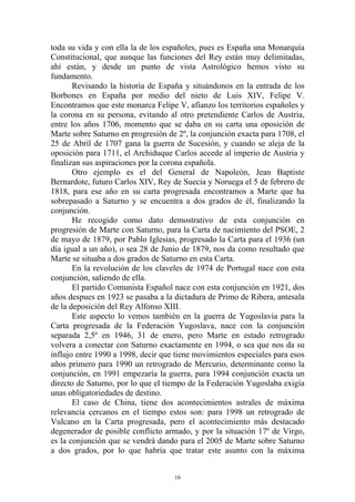 toda su vida y con ella la de los españoles, pues es España una Monarquía
Constitucional, que aunque las funciones del Rey están muy delimitadas,
ahí están, y desde un punto de vista Astrológico hemos visto su
fundamento.
       Revisando la historia de España y situándonos en la entrada de los
Borbones en España por medio del nieto de Luis XIV, Felipe V.
Encontramos que este monarca Felipe V, afianzo los territorios españoles y
la corona en su persona, evitando al otro pretendiente Carlos de Austria,
entre los años 1706, momento que se daba en su carta una oposición de
Marte sobre Saturno en progresión de 2º, la conjunción exacta para 1708, el
25 de Abril de 1707 gana la guerra de Sucesión, y cuando se aleja de la
oposición para 1711, el Archiduque Carlos accede al imperio de Austria y
finalizan sus aspiraciones por la corona española.
       Otro ejemplo es el del General de Napoleón, Jean Baptiste
Bernardote, futuro Carlos XIV, Rey de Suecia y Noruega el 5 de febrero de
1818, para ese año en su carta progresada encontramos a Marte que ha
sobrepasado a Saturno y se encuentra a dos grados de él, finalizando la
conjunción.
       He recogido como dato demostrativo de esta conjunción en
progresión de Marte con Saturno, para la Carta de nacimiento del PSOE, 2
de mayo de 1879, por Pablo Iglesias, progresado la Carta para el 1936 (un
día igual a un año), o sea 28 de Junio de 1879, nos da como resultado que
Marte se situaba a dos grados de Saturno en esta Carta.
       En la revolución de los claveles de 1974 de Portugal nace con esta
conjunción, saliendo de ella.
       El partido Comunista Español nace con esta conjunción en 1921, dos
años despues en 1923 se pasaba a la dictadura de Primo de Ribera, antesala
de la deposición del Rey Alfonso XIII.
       Este aspecto lo vemos también en la guerra de Yugoslavia para la
Carta progresada de la Federación Yugoslava, nace con la conjunción
separada 2,5º en 1946, 31 de enero, pero Marte en estado retrogrado
volvera a conectar con Saturno exactamente en 1994, o sea que nos da su
influjo entre 1990 a 1998, decir que tiene movimientos especiales para esos
años primero para 1990 un retrogrado de Mercurio, determinante como la
conjunción, en 1991 empezaría la guerra, para 1994 conjunción exacta un
directo de Saturno, por lo que el tiempo de la Federación Yugoslaba exigía
unas obligatoriedades de destino.
       El caso de China, tiene dos acontecimientos astrales de máxima
relevancia cercanos en el tiempo estos son: para 1998 un retrogrado de
Vulcano en la Carta progresada, pero el acontecimiento más destacado
degenerador de posible conflicto armado, y por la situación 17º de Virgo,
es la conjunción que se vendrá dando para el 2005 de Marte sobre Saturno
a dos grados, por lo que habría que tratar este asunto con la máxima


                                    16
 