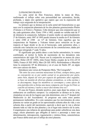 2) FRANCISO FRANCO
       La carta astral de Don Francisco, delata la mano de Dios,
reafirmando el influjo sobre esta personalidad tan carismática, lúcida,
profunda, y algún otro apelativo que espero que con la exposición del
trabajo vaya surgiendo de la interpretación.
       Lo primero que se destaca en la carta astral del Generalisimo es que
nace con la conjunción planetaria de los dos planetas generacionales Plutón
(Vulcano o el Fenix) y Neptuno. Cabe destacar que esta conjunción que se
da, cada quinientos años. Entre 1394 a 1402, cuando no variaba más de 5º
de distancia la conjunción, hallamos el punto medio en aproximadamente
2º de Géminis, entre 1887 al 1895 puede situarse la media en 4º de Géminis
y entre 2380 al 2388 en 12º de Géminis. Esto significa que las
conjunciones de Neptuno y Vulcano tienen poca variación en lo que
respecta al lugar donde se da en el horoscopo, cada quinientos años, y
coincide esta variación con el movimiento de las constelaciones, dadas por
el Sol que retrograda 1º cada 72 años.
       El significado que podría darse a este hecho astronómico, lo vemos
confirmado, al incluir la fecha de nacimiento de los dictadores más
característicos del siglo XX. Nacen con la conjunción en menos de cinco
grados: Hitler (20 IV 1889), John Foster Dulles creador de la CIA (25 II
1888), Franco (4 XII 1892), Mao (26 XII 1893). Refiriéndonos a Musolini
tiene la conjunción 10º de diferencia y en el caso de Stalin 20º, en algún
otro caso carezco de datos.
       Introduzco uno versos de Pomponio Mela, "De Corografía":
       "De entre las aves conviene mencionar la Fénix, siempre única, pues
      su concepción no es por unión carnal ni su generación por parto,
      antes bien, depués de vivir por espacio de quinientos años seguidos,
      se hace un montón de diversas plantas aromáticas, se echa encima y
      se descompone; luego los miembros se corrompen y como efecto de
      esta putrefacción se forma una masa compacta, por la que la Fénix se
      concibe así misma y vuelve a nacer desí misma otra vez".
       El caso de Franco, dictador positivo, pues supo dejar las armas y no
embarcarse en conflictos europeos. La conjunción se destaca en la carta,
situándose en uno de los lugares que más determinan, esto es 5º después del
Mediocielo (o del Ascendente). Al progresar una carta estos puntos
permanecen inalterables. Si a esto sumamos que los movimientos de estos
planetas no varían un grado en los aproximados ochenta años de vida, o sea
ochenta días a partir del nacimiento, equivale a decir que le van a afectar
durante toda su vida los dos planetas y en el lugar más emotivo de la carta.
Compulsamos una infancia de aprendizaje para poder sobrellevar esta dura
carga, efecto planetario que obligaba al nativo o personaje a tener una
determinación, introspección, regeneración y mística firme, características
que Franco debía tener por el influjo de estos planetas.


                                    165
 