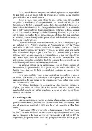 En la carta de Franco aparecen casi todos los planetas en angularidad
lo que hace tener un juicio falto de errores, pues somete desde muchos
puntos de vista los acontecimientos.
       Tiene al nacer una Luna llena, lo que afirma una personalidad
atrayente y conflictiva. Contraponiendose las posiciones de las dos
luminarias, la del Sol se encuentra dando luz a la oscuridad de la noche, y
la de la Luna iluminando el día. Preveyendo las dificultades de lo soterrado
por el Sol y suavizando las determinaciones del poder por la Luna, aunque
a esta la acompañen como ya he dicho Neptuno y Vulcano, lo que le hace
ser, dictador en muchas de sus actuaciones, no obstante hay que significar
su mandato, viendo la conjunción que se aferra a él desde el nacimiento y
le evita de cometer errores.
       Otro dato de interés y que resalta mucho, es darle la inteligencia que
en realidad tuvo. Primero situamos el Ascendente en 16º de Virgo,
exaltación de Mercurio, centro intelectual de todo el horóscopo. Esto le
hace ser perfeccionista, muy pulcro y virtuoso, así como tener una mente
clara e intelectual. Segundo, por si esto fuera poco, encontramos que un día
antes de nacer, Mercurio adquiría la retrogradación, lo que equivale a forjar
una mente que desde el nacimiento se ha hecho retrospectiva, con
extremismos mentales asimilados desde la infancia. Lo que puede ser un
valor innato para los nacidos con este movimiento.
       Su carácter militar se ve representado con un Marte angular al
Descendente, lo que equivale a decir que se une y se asocia a lo militar. Ya
hemos visto que no le falta personalidad, carisma, ni apego a las
tradiciones.
       En la Carta también vemos lo que su ser aflige o no valora: el amor y
el dinero, por Venus y lo novedoso y lo original, por Urano. Esto es
precisamente a lo que franco no da importancia. Tiene sobre estos temas
una determinación clara.
       Por último denotamos la oposición de dos planetas, Saturno y
Júpiter, que como es sabido da a los nativos con este aspecto esta
peculiaridad, resulta muy difícil engañarles y suelen ser ellos los se llevan
el ascua a su sardina.

Franco Progresado
       Las progresiones que vamos a estudiar ahora, están confeccionadas
para la carta de Franco, los años más determinantes de su vida esto es 1936
con el alzamiento nacional y 1969 con la ley de sucesión al Rey Juan
carlos.
       Primero para 1936 la progresión la hacemos para el día 17 de Enero
de 1893. Lo más destacado en esta carta es que encontramos una Luna
nueva. Situamos a la Luna en 26º de Capricornio y al Sol en 28º de
capricornio, lo que equivale a decir una gran predisposición bélica, ya que


                                     166
 