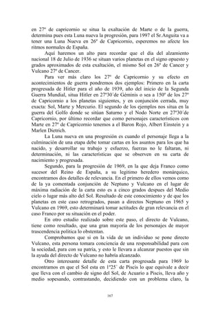en 27º de capricornio se situa la exaltación de Marte o de la guerra,
determina pues esta Luna nueva la progresión, para 1997 el Sr.Anguita va a
tener una Luna Nueva en 26º de Capricornio, esperemos no afecte los
ritmos normales de España.
       Aquí haremos un alto para recordar que el día del alzamiento
nacional 18 de Julio de 1936 se situan varios planetas en el signo opuesto y
grados aproximados de esta exaltación, el mismo Sol en 26º de Cancer y
Vulcano 27º de Cancer.
       Para ver más claro los 27º de Capricornio y su efecto en
acontecimientos de guerra pondremos dos ejemplos: Primero en la carta
progresada de Hitler para el año de 1939, año del inicio de la Segunda
Guerra Mundial, situa Hitler en 27º30´de Géminis o sea a 150º de los 27º
de Capricornio a los planetas siguientes, y en conjunción cerrada, muy
exacta: Sol, Marte y Mercurio. El segundo de los ejemplos nos situa en la
guerra del Golfo donde se sitúan Saturno y el Nodo Norte en 27º30´de
Capricornio, por último recordar que como personajes característicos con
Marte en 27º de Capricornio tenemos a el Baron Rojo, Albert Einstein y a
Marlen Dietrich.
       La Luna nueva en una progresión es cuando el personaje llega a la
culminación de una etapa debe tomar cartas en los asuntos para los que ha
nacido, y desarrollar su trabajo y esfuerzo, fuerzas no le faltaran, ni
determinación, ni las características que se observen en su carta de
nacimiento y progresada.
       Segundo, para la progresión de 1969, en la que deja Franco como
sucesor del Reino de España, a su legitimo heredero monárquico,
encontramos dos detalles de relevancia. En el primero de ellos vemos como
de la ya comentada conjunción de Neptuno y Vulcano en el lugar de
máxima radiación de la carta esto es a cinco grados despues del Medio
cielo o lugar más alto del Sol. Resultado de este conocimiento y de que los
planetas en este caso retrogrados, pasan a directos Neptuno en 1965 y
Vulcano en 1969, esto determinará tomar actitudes de gran relevancia en el
caso Franco por su situación en el poder.
       En otro estudio realizado sobre este paso, el directo de Vulcano,
tiene como resultado, que una gran mayoría de los personajes de mayor
trascendencia politica lo obstentan.
       Comprobamos que si en la vida de un individuo se pone directo
Vulcano, esta persona tomara conciencia de una responsabilidad para con
la sociedad, para con su patria, y esto le llevara a alcanzar puestos que sin
la ayuda del directo de Vulcano no habría alcanzado.
       Otro interesante detalle de esta carta progresada para 1969 lo
encontramos en que el Sol esta en 1º25´ de Piscis lo que equivale a decir
que lleva con el cambio de signo del Sol, de Acuario a Piscis, lleva año y
medio sopesando, contrastando, decidiendo con un problema claro, la


                                     167
 